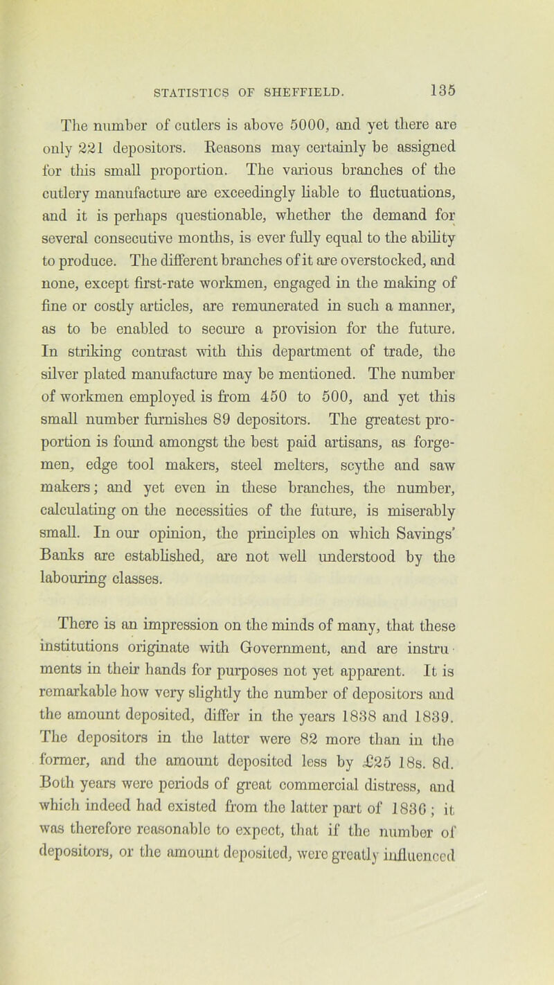 Tlie number of cutlers is above 5000, and yet there are only 221 depositors. Reasons may certainly be assigned for tliis small proportion. The various branches of the cutlery manufacture are exceedingly liable to fluctuations, and it is perhaps questionable, whether the demand for several consecutive months, is ever fully equal to the abihty to produce. The different branches of it are overstocked, and none, except first-rate workmen, engaged in the making of fine or costly articles, are remunerated in such a manner, as to be enabled to secure a provision for the futmre, In stiiking contrast with tliis department of trade, the silver plated manufacture may be mentioned. The number of workmen employed is from 450 to 500, and yet this small number furnishes 89 depositors. The greatest pro- portion is found amongst the best paid artisans, as forge- men, edge tool makers, steel melters, scythe and saw makers; and yet even in these branches, tlie number, calculating on the necessities of the future, is miserably small. In our opinion, the principles on which Savings’ Banks are established, are not well imderstood by the labouring classes. There is an impression on the minds of many, that these institutions originate with Government, and are insti’u ments in their hands for purposes not yet apparent. It is remarkable how veiy slightly the number of depositors and the amount deposited, differ in the years 1838 and 1839. The depositors in the latter were 82 more than in the former, and the amount deposited less by T25 18s. 8d. Both years were periods of gi-eat commercial distress, and which indeed had existed from the latter pai't of 1836 ; it was therefore reasonable to expect, that if the number of depositors, or the amoimt deposited, were greatly influenced