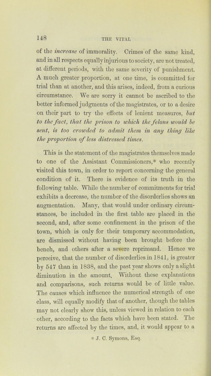 14B of the increase of immorality. Crimes of the same land, and in all respects equally injurious to society, are not treated, at different periods, with the same severity of punishment. A much greater proportion, at one time, is committed for trial than at another, and this arises, indeed, from a curious circumstance. We are sorry it cannot he ascribed to the better informed judgments of the magistrates, or to a desire on their part to try the effects of lenient measm’es, hut to the fact, that the prison to which the felons would he sent, is too crowded to admit them in any thing like the proportion of less distressed times. This is the statement of the magistrates themselves made to one of the Assistant Commissioners,* who recently visited tliis town, in order to report concerning the general condition of it. There is evidence of its trath in the following table. Wliile the number of commitments for trial exhibits a decrease, the number of the disorderlies shows an augmentation. Many, that would under ordinary circum- stances, he included in the first table are placed in the second, and, after some confinement in the prison of the town, which is only for their temporary accommodation, are dismissed without having been brought before the bench, and others after a severe reprimand. Hence we perceive, that the number of disorderlies in 1841, is greater by 547 than in 1838, and the past year shows only a slight diminution in the amount. Without these explanations and comparisons, such returns would be of little value. The causes which influence the numerical strength of one class, will equally modify that of another, though the tables may not clearly show tliis, unless viewed in relation to each other, according to the facts which have been stated. The returns are affected by the times, and, it would appear to a * J. C. Symons, Esq.