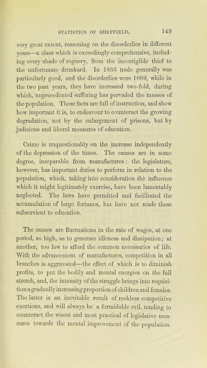 very great extent, reasoning on the disorderlies in different yeai'S—a class wliicli is exceedingly comprehensive, includ- ing every shade of rogueiy, from the incorrigible thief to the imfortunate drunkard. In 1835 trade generally was pai’ticularly good, and the disorderhes were 1009, while in the two past year's, they have increased two-fold, dming wliich, unprecedented suffering has pervaded the masses of the population. These facts are full of instruction, and show how important it is, to endeavoiu’ to counteract the growing degradation, not by the enlargement of prisons, hut by judicious and hberal measures of education. Crime is unquestionably on the increase independently of the depression of the times. The causes are in some degree, inseparable from manufactures: the legislature, however, has important duties to perfonn in relation to the population, which, taldng into consideration the influence which it might legitimately exercise, have been lamentably neglected. The laws have permitted and facilitated the accumulation of large fortunes, but have not made these subservient to education. The causes are fluctuations in the rate of wages, at one period, so high, as to generate idleness and dissipation; at another, too low to afford the common necessaries of life. With the advancement of manufactures, competition in all branches is aggravated—the effect of wliich is to diminisli profits, to put the bodily and mental energies on the full stretch, and, the intensity of the struggle brings into requisi- tion a gr-adually increasing proportion of children and females. The latter is an inevitable result of reckless competitive exertions, and will always be a formidable evil, tending to counteract the wisest and most practical of legislative mca- siucs towar'ds the mental improvement of the population.