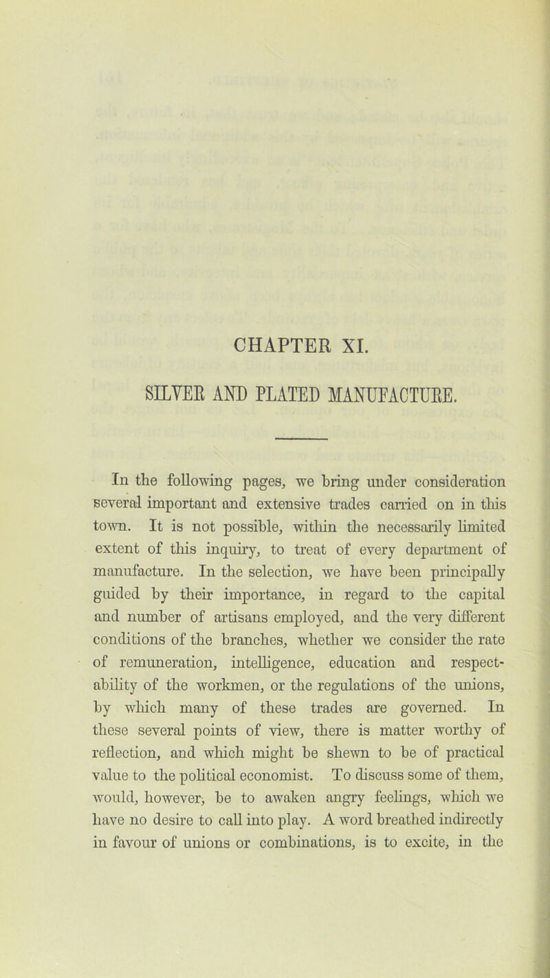 CHAPTER XI. SILVER AND PLATED MANUEACTUEE. In the following pages, we bring under consideration several important and extensive trades earned on in tins tovm. It is not possible, witliin tlie necessarily limited extent of this inquu’y, to treat of every department of manufacture. In the selection, we have been principally guided by their importance, in regard to the capital and number of artisans employed, and the very different conditions of the branches, whether we consider the rate of remuneration, inteUigence, education and respect- abibty of the workmen, or the regulations of the unions, by which many of these trades are governed. In these several points of view, there is matter worthy of reflection, and which might he shewn to be of practical value to the political economist. To discuss some of them, would, however^ he to awaken angry feehngs, wliich we have no desire to call into play. A word breathed indirectly in favour of unions or combinations, is to excite, in the