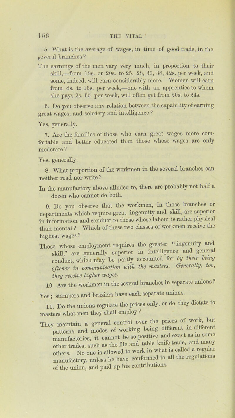 5 What is the average of wages, in time of good Hade, in the geveral branches ? The eai-nings of the men vary very much, in proportion to their skill,—fi-om 18s. or 20s. to 25, 28, 30, 38, 42s. per week, and some, indeed, will earn eonsiderahly more. Women wUl earn from 8s. to 15s. per week,—one with an apprentice to whom she pays 2s. 6d per week, wiU often get fi-om 20s. to 24s. 0. Do you observe any relation between the capability of earning gi-eat wages, and sobriety and inteUigeuce ? Yes, generally. 7. Are tlie families of those who earn gi-eat wages more com- fortable and better educated than those whose wages are only moderate ? Yes, generally. 8. Wliat proportion of the workmen in the several branches can neither read nor write ? In the manufactory above alluded to, there are probably not half a dozen who cannot do both. 9. Do you observe that the workmen, in those branches or departments which reqim-e great ingenuity and skill, are superior in information and conduct to those whose labom- is rather physical than mental ? Which of these two classes of workmen receive the highest wages ? Those whose employment requu-es the greater “ ingenuity and skm,” are generally superior in intelligence and general conduct, which nlay be par-tly accoimted for their being oftener in communication with the masters. Generally, too, they receive higher wages. 10. Are the workmen in the several branches in separate rrmons ? Yes; stampers and braziers have each separate rmions. 11. Do the unions regulate the prices only, or do they dictate to masters what men they shall employ ? They maintain a general control over the prmes of wor^ but patter-ns and modes of working berng drfferent m drfPerent manufactories, it cannot be so positive and exact as m some other trades, such as the file and table l^e tr-ac e, and rnany otlrers. No one is allowed to work rn what rs cdled a rc^rlar mamrfactory, irnloss ho have conformed to all the rcgrrlatrons of the union, and paid up his contributiorrs.