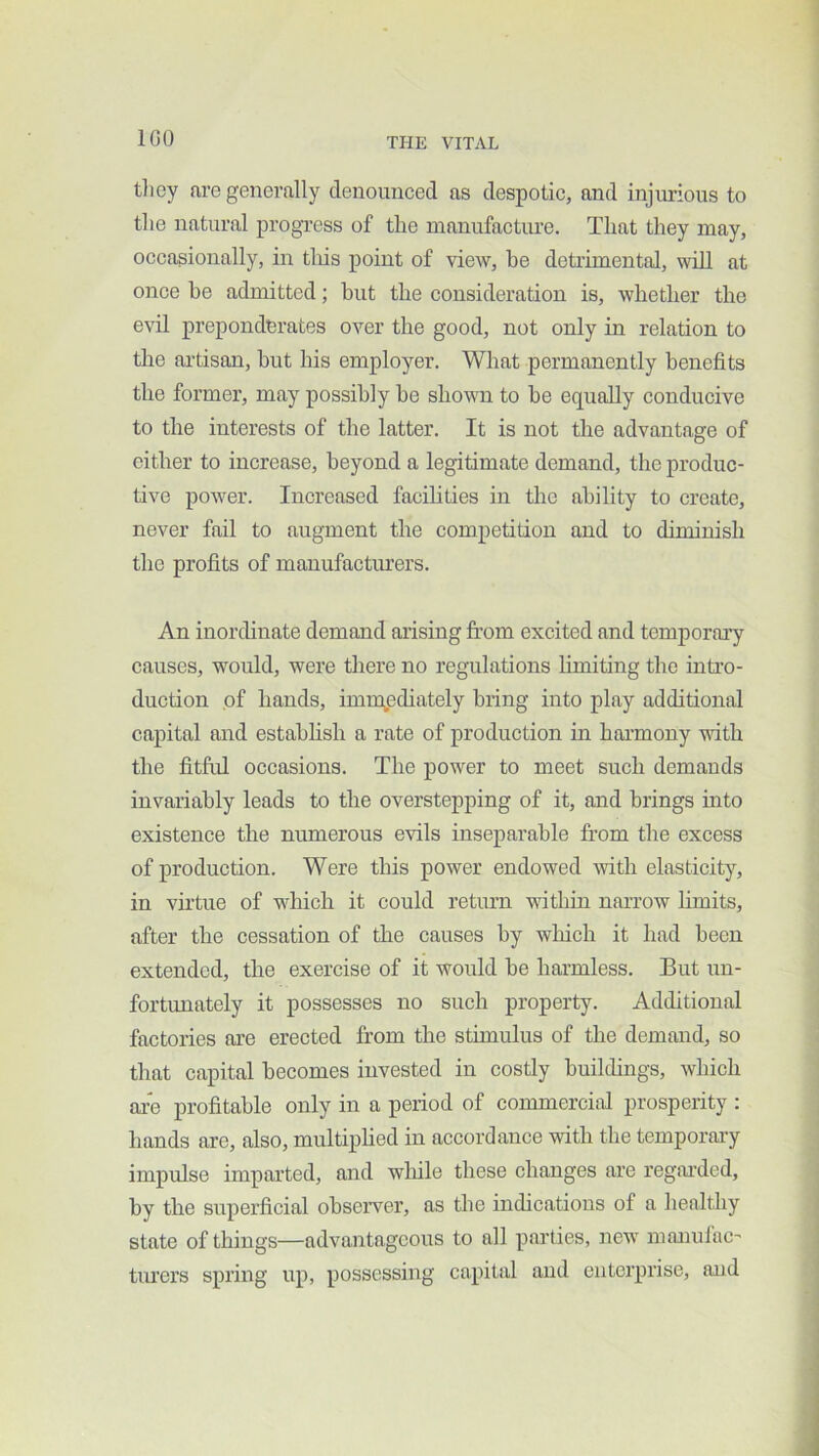 IGO tlicy are generally denounced as despotic, and injurious to the natural progTcss of the manufacture. That they may, occasionally, in tliis point of view, be detrimental, will at once be admitted; but the consideration is, whether the evil preponderates over the good, not only in relation to the artisan, but his employer. What permanently benefits the former, may possibly be shovTi to be equally conducive to the interests of the latter. It is not the advantage of either to increase, beyond a legitimate demand, the produc- tive power. Increased facibties in the ability to create, never fail to augment the competition and to diminish the profits of manufactiu’ers. An inordinate demand arising from excited and temporary causes, would, were there no regulations Limiting the intro- duction of hands, immediately bring into play additional capital and establish a rate of production in harmony with the fitful occasions. The power to meet such demands invariably leads to the overstepping of it, and brings into existence the numerous evils inseparable from the excess of production. Were this power endowed with elasticity, in virtue of which it could retium within narrow limits, after the cessation of the causes by which it had been extended, the exercise of it would be harmless. But un- fortunately it possesses no such property. Additional factories are erected from the stimulus of the demand, so that capital becomes invested in costly buildings, which are profitable only in a period of commerciiil prosperity : hands are, also, multiplied in accordance with the temporary impulse imparted, and wliile these changes are regarded, by the superficial obseiwer, as the indications of a healthy state of things—advantageous to all parties, new manulac' timers spring up, possessing capital and enterprise, and