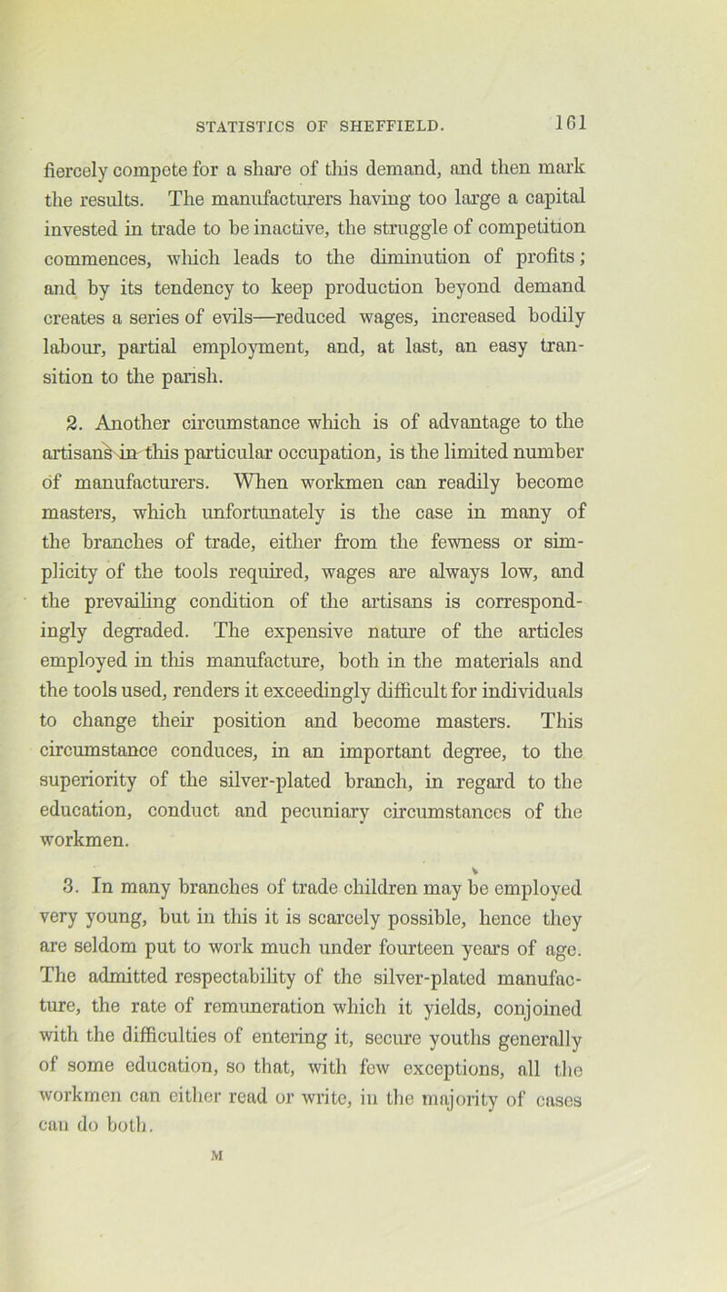 IGl fiercely compete for a share of tliis demand, and then mark the results. The manufactm’ers having too large a capital invested in trade to be inactive, the struggle of competition commences, wliich leads to the diminution of profits; and by its tendency to keep production beyond demand creates a series of evils—reduced wages, increased bodily labour, partial emplo}unent, and, at last, an easy tran- sition to the parish. 2. Another circumstance which is of advantage to the artisankdn this particular occupation, is the limited number of manufacturers. When workmen can readily become masters, which unfortunately is the case in many of the branches of trade, either from the fewness or sim- plicity of the tools required, wages are always low, and the prevailing condition of the artisans is correspond- ingly degraded. The expensive nature of the articles employed in this manufacture, both in the materials and the tools used, renders it exceedingly difficult for individuals to change their position and become masters. This circumstance conduces, in an important degree, to the superiority of the silver-plated branch, in regard to the education, conduct and pecuniary circumstances of the workmen. 3. In many branches of trade children may be employed very young, hut in this it is scarcely possible, hence they are seldom put to work much under fourteen years of age. The admitted respectability of the silver-plated manufac- ture, the rate of remimeration which it yields, conjoined with the difficulties of entering it, secure youths generally of some education, so that, with few exceptions, all the workmen can either read or write, in the majority of cases can do botlj. M