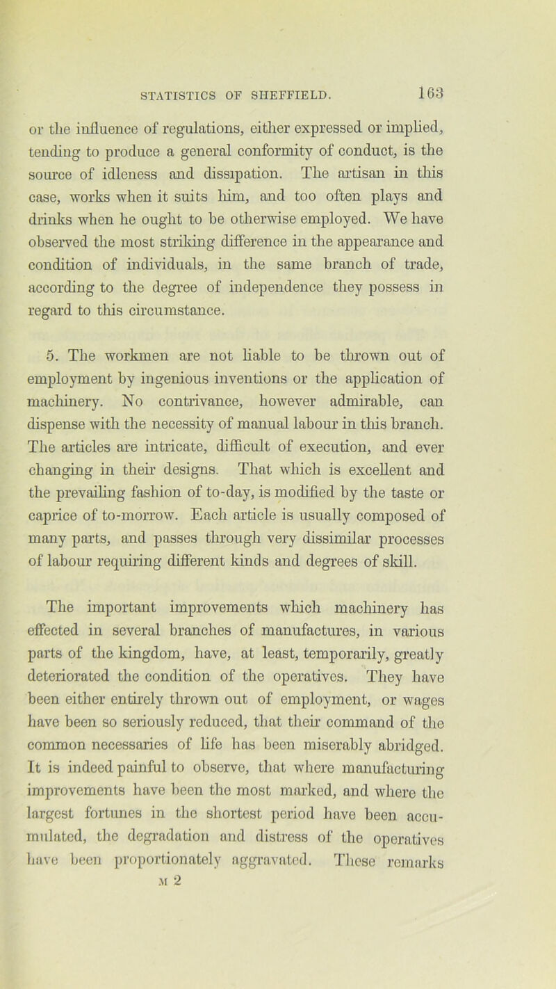 or tlie influence of regulations, either expressed or implied, tending to produce a general conformity of conduct, is the som’ce of idleness and dissipation. The aiTisan hi this case, works when it suits liim, and too often plays and drinlts when he ought to be otherwise employed. We have observed the most striking difference in the appearance and condition of individuals, in the same branch of trade, according to the degree of independence they possess in regard to this circumstance. 5. The workmen are not hahle to be thrown out of employment by ingenious inventions or the apphcation of maclhnery. No contrivance, however admhable, can dispense with the necessity of manual labour in tliis branch. The articles are intricate, diflflcult of execution, and ever changing in then’ designs. That which is excellent and the prevailing fashion of to-day, is modified by the taste or caprice of to-morrow. Each article is usually composed of many parts, and passes through very dissimilar processes of labour requhing different kinds and degrees of skill. The important improvements wliich machinery has effected in several branches of manufactures, in various parts of the kingdom, have, at least, temporarily, greatly deteriorated the condition of the operatives. They have been either entii’ely thrown out of employment, or wages have been so seriously reduced, that their command of the common necessaries of hfe has been miserably abridged. It is indeed painful to observe, that where manufactming improvements have been the most marked, and where the largest fortunes in the shortest period have been accu- mulated, the degradation and distress of the operatives have been proportionately aggi’avatcd. These remarks .M 2