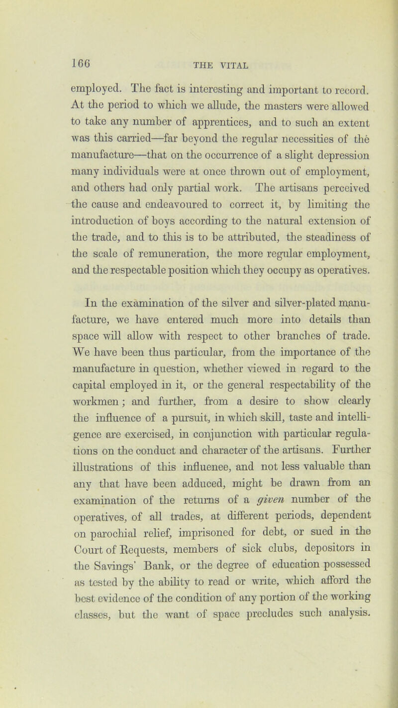 employed. The Ihct is interesting and important to record. At tlie period to which we allude, the masters were allowed to take any number of apprentices, and to such an extent was this carried—far beyond the regular necessities of the manufactiu’e—that on the occurrence of a shght depression many individuals were at once thrown out of employment, and others had only partial work. The artisans perceived the cause and endeavoured to correct it, by limiting the introduction of boys according to tlie natural extension of the trade, and to this is to be attributed, tlie steadiness of tlie scale of remuneration, the more regular’ employment, and the respectable position winch they occupy as operatives. In tlie examination of tlie silver and silver-plated manu- facture, we have entered much more into details than space will allow with respect to other branches of ti’ade. We have been thus particular, from tlie importance of the manufacture in question, whether viewed in regard to the capital employed in it, or the general respectabihty of the workmen; and fui’ther, from a desire to show clearly the influence of a pursuit, in which skill, taste and intelli- gence are exercised, in conjunction with particular regula- tions on the conduct and character of the artisans. Furtlier illustrations of this influenee, and not less valuable than any that have been adduced, might be di’awn from an examination of the retui’ns of a given number of the operatives, of all trades, at different periods, dependent on parochial rehef, imprisoned for debt, or sued in the Court of Eequests, members of sick clubs, depositors in the Savings’ Bank, or tlie degree of education possessed as tested by the ability to read or write, which afford the best evidence of the conchtion of any portion of tlie working classes, but die want of space precludes such analysis.