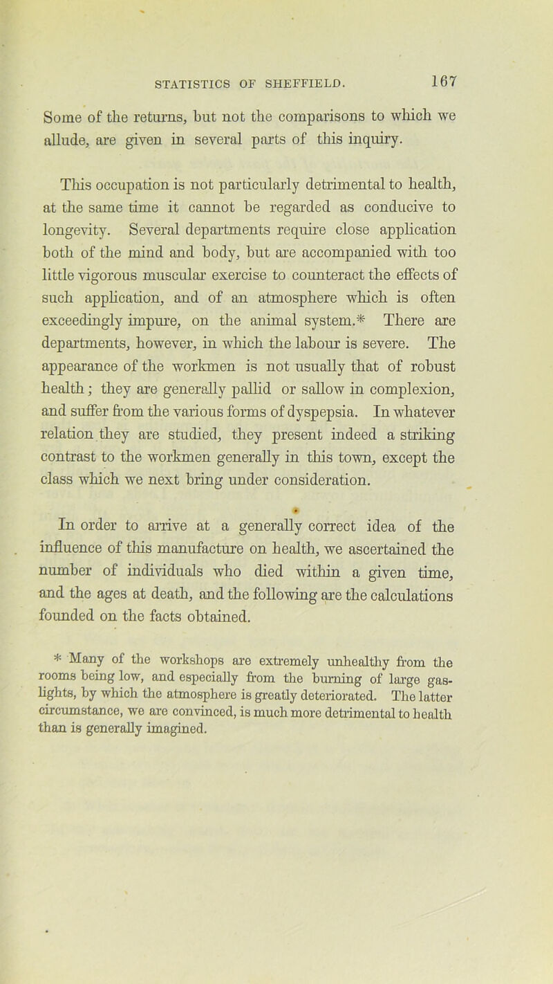 Some of the returns, but not the comparisons to which we allude, are given in several parts of this inquiry. This occupation is not particularly detrimental to health, at the same time it cannot be regarded as conducive to longevity. Several departments require close application both of the mind and body, hut ai'e accompanied with too little vigorous muscular exercise to counteract the effects of such apphcation, and of an atmosphere which is often exceedingly impure, on the animal system.* There are departments, however, in which the labour is severe. The appearance of the workmen is not usually that of robust health; they are generally palHd or sallow in complexion, and suffer from the various forms of dyspepsia. In whatever relation they are studied, they present indeed a striking contrast to the workmen generally in this town, except the class which we next bring under consideration. 9 In order to arrive at a generally correct idea of the influence of this manufacture on health, we ascertained the number of individuals who died within a given time, and the ages at death, and the following are the calculations founded on the facts obtained. * Many of the workshops are exti-emely unhealtliy from the rooms being low, and especially fr'om the burning of large gas- lights, by which the atmosphere is greatly deteriorated. The latter circumstance, we are convinced, is much more detiimental to health than is generally imagined.