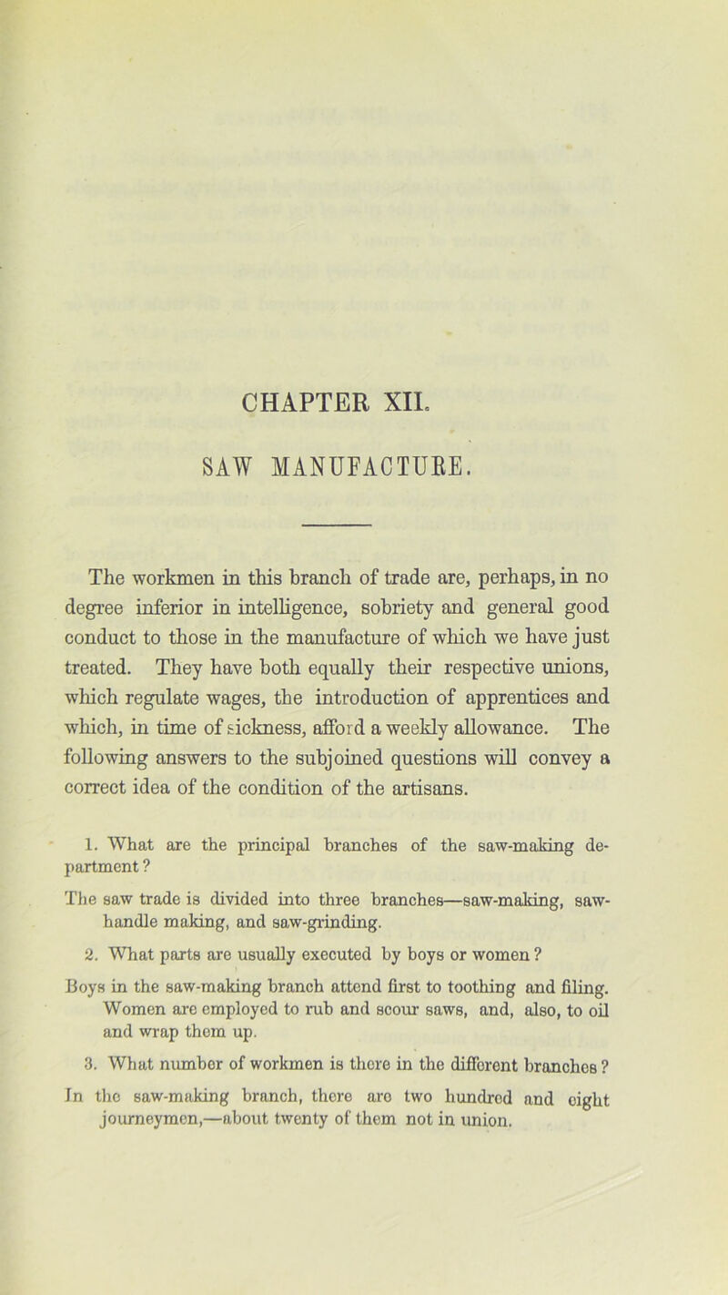 CHAPTER XIL SAW MANUFACTURE. The workmen in this branch of trade are, perhaps, in no degree inferior in intelligence, sobriety and general good conduct to those in the manufacture of which we have just treated. They have both equally their respective unions, winch regulate wages, the introduction of apprentices and which, in time of sickness, afford a weekly allowance. The following answers to the subjoined questions wUl convey a correct idea of the condition of the artisans. 1. What are the principal branches of the saw-making de- partment ? Tlie saw trade is divided into three branches—saw-making, saw- handle making, and saw-grinding. 2. What parts are usually executed by boys or women ? Boys in the saw-making branch attend first to toothing and filing. Women are employed to rub and scom saws, and, also, to oD and wrap them up. 3. What number of workmen is there in the difibrent branches ? In tlio saw-making branch, there are two hundred and eight journeymen,—about twenty of them not in union.