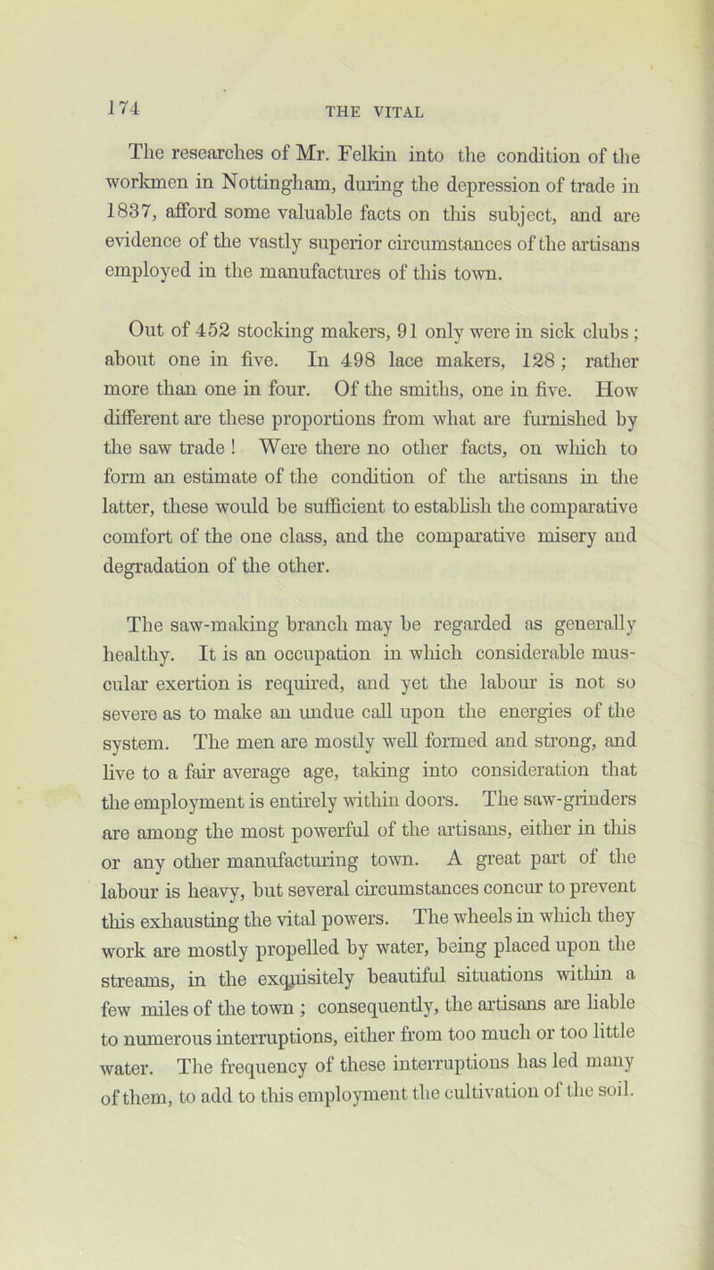 The researches of Mr. Felkin into the condition of the worlanen in Nottingham, during the depression of trade in 1837, afford some valuable facts on tliis subject, and are evidence of the vastly superior ch’cumstances of the artisans employed in the manufactures of this town. Out of 452 stocking makers, 91 only were in sick clubs; about one in five. In 498 lace makers, 128; rather more than one in four. Of the smiths, one in five. How different are these proportions from what are furnished by the saw trade ! Were there no other facts, on winch to form an estimate of the condition of the artisans in the latter, these would be sufficient to estahhsh the comparative comfort of the one class, and the comparative misery and degradation of the other. The saw-making branch may he regarded as generally healthy. It is an occupation in which considerable mus- cular exertion is required, and yet the labour is not so severe as to make an undue call upon the energies of the system. The men are mostly well formed and strong, and five to a fair average age, taking into consideration that the employment is entirely within doors. The saw-grinders are among the most powerful of the artisans, either in tliis or any other manufactming town. A great part of the labour is heavy, but several ch’cumstances concur to prevent this exhausting the vital powers. The wheels in which they work are mostly propelled by water, being placed upon the streams, in the exqpisitely beautiful situations within a few miles of the town consequently, the artisans are hable to numerous interruptions, either from too much or too little water. The frequency of these interruptions has led many of them, to add to this employment the cultivation of the soil.