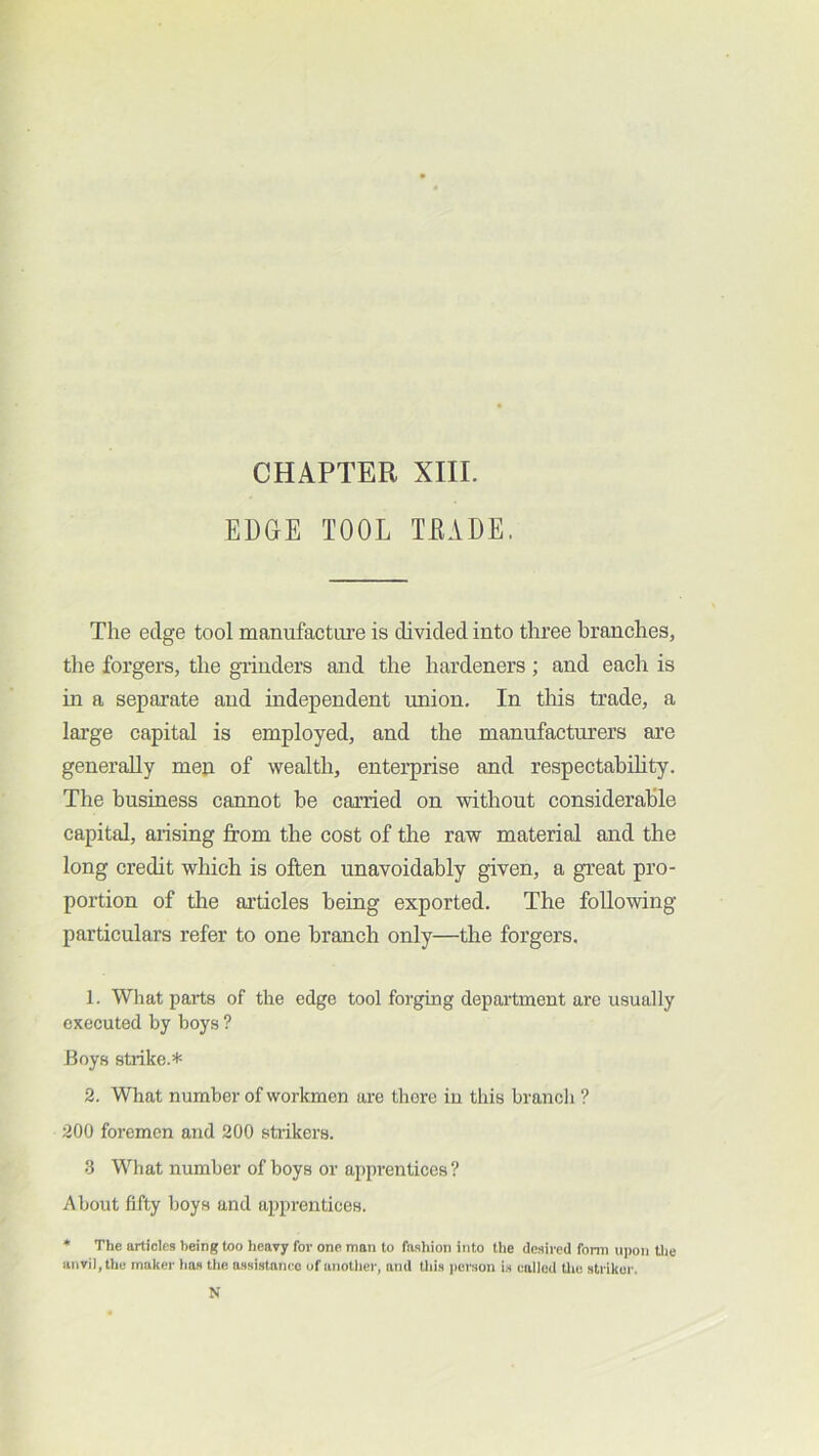 EDGE TOOL TEADE. The edge tool manufacture is divided into three branches, the forgers, the giiuders and the hardeners ; and eacli is in a separate and independent union. In this trade, a large capital is employed, and the manufacturers are generally mep of wealth, enterprise and respectability. The business cannot be carried on without considerable capital, aiising from the cost of the raw material and the long credit which is often unavoidably given, a great pro- portion of tlie articles being exported. The following particulars refer to one branch only—the forgers. 1. What parts of the edge tool forging department are usually executed hy hoys ? Boys stiike.* 2. What number of workmen are there in this branch ? 200 foremen and 200 stiikers. 3 What number of hoys or apprentices? About fifty boys and apprentices. * The articles being too heavy for one man to fashion into the desired fonn U])on tlie anvil, the maker has the assistance of another, and this jierson i.s called the striker. N