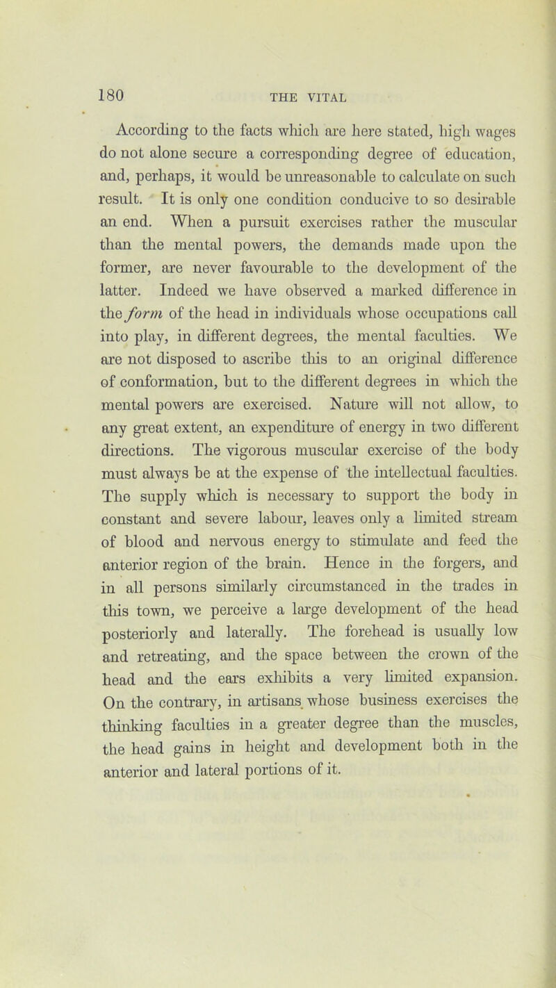 According to the facts wliich are here stated, high wages do not alone secure a con'esponding degree of education, and, perhaps, it would be uni'easonahle to calculate on such result. It is only one condition conducive to so desirable an end. Wlien a pursuit exercises rather the muscular than the mental powers, the demands made upon the former, are never favourable to the development of the latter. Indeed we have observed a marked difference in the form of the head in individuals whose occupations call into play, in different degrees, the mental faculties. We are not disposed to ascribe this to an original difference of conformation, but to the different degrees in wliich the mental powers ai’e exercised. Natm’e will not allow, to any great extent, an expenditure of energy in two different directions. The vigorous muscular exercise of the body must always he at the expense of the intellectual faculties. The supply which is necessary to support the body in constant and severe labour, leaves only a limited sti’eam of blood and nervous energy to stimulate and feed the anterior region of the brain. Hence in the forgers, and in all persons similarly circumstanced in the trades in tliis town, we perceive a large development of tlie head posteriorly and laterally. The forehead is usually low and retreating, and the space between the crown of the head and the ears exliihits a very hmited expansion. On the contrary, in artisans, whose business exercises the thinking faculties in a greater degree than the muscles, the head gains in height and development both in the anterior and lateral portions of it.