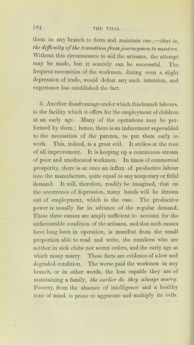 them in any branch to form and maintain one;—that is, the difficulty of the transition from journeymen to masters. Without tliis circumstance to aid the artisans, the attempt may be made, but it scarcely can be successful. The frequent necessities of the workmen, during even a slight depression of trade, would defeat any such intention, and experience has estahhshed the fact. 3. Another disadvantage under which this branch labours, is the facihty wliich it offers for the employment of childi’cn at an early age. Many of the operations may be per- fonned by them ; hence, there is an inducement superadded to the necessities of the pai’ents, to put them early to work. Tliis, indeed, is a great evil. It strikes at the root of all improvement. It is keeping up a continuous stream of poor and uneducated worltmen. In times of commercial prosperity, there is at once an influx of productive labour into the manufacture, quite equal to any temporaiy or fitful demand. It wiU, therefore, readily be imagined, that on the occurrence of depression, many hands wiU be thrown out of employment, which is the case. The productive power is usually far in advance of the regulai’ demand. These three causes are amply sufficient to account for the uufavoiu’able condition of the ailisans, and that such causes have long been in operation, is manifest from the small proportion able to read and write, the numbers wdio are neither in sick clubs nor secret orders, and the early age at which many marry. These facts are evidence of alow and degraded condition. The worse paid the workmen in any branch, or in other words, the less capable they ajre of maintaining a family, the earlier do they always marry. Poverty, from the absence of intelligence and a healthy tone of mind, is prone to aggravate and multiply its evils.