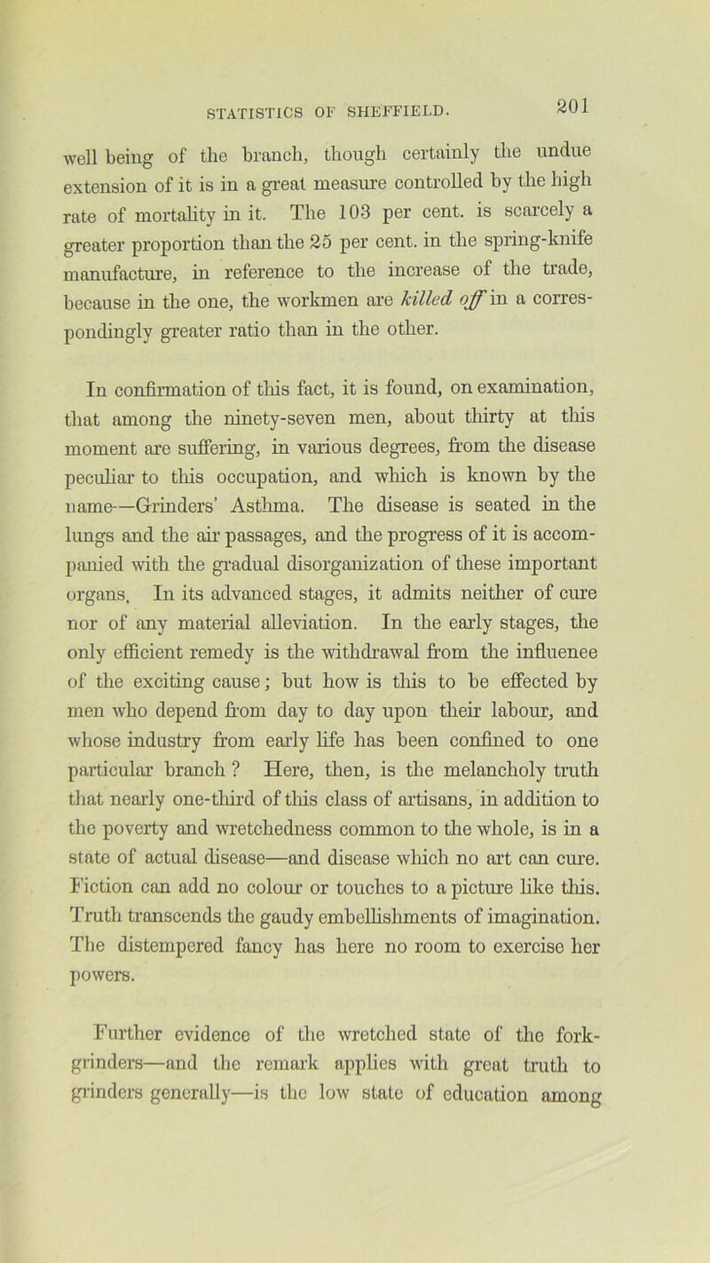 well being of the branch, though certainly the undue extension of it is in a gi-eat measure controlled by the high rate of mortahty in it. The 103 per cent, is scarcely a greater proportion than the 25 per cent, in the spring-knife manufacture, in reference to the increase of the trade, because in the one, the workmen are killed off in a corres- pondingly gTeater ratio than in the other. In confirmation of tins fact, it is found, on examination, that among the ninety-seven men, about tliirty at this moment are sufiering, in various degrees, from the disease pecuhar to tliis occupation, and which is known by the name—Grrinders’ Astlnna. The disease is seated in the hmgs and the air passages, and the progress of it is accom- panied with the gradual disorganization of these important organs. In its advanced stages, it admits neither of cure nor of any material alleviation. In the early stages, the only efficient remedy is the withdrawal from the influenee of the exciting cause; but how is this to be effected by men who depend fi’om day to day upon their labour, and whose industry from early life has been confined to one particular branch ? Here, then, is the melancholy truth that nearly one-third of tliis class of artisans, in addition to the poverty and wretchedness common to the whole, is in a state of actual disease—and disease which no art can cure. Fiction can add no colour or touches to a picture hke tliis. Truth transcends the gaudy embelhshments of imagination. The distempered fancy has here no room to exercise her powers. Further evidence of the wretched state of the fork- giinders—and the remark apphes with great truth to grinders generally—is the low state of education among