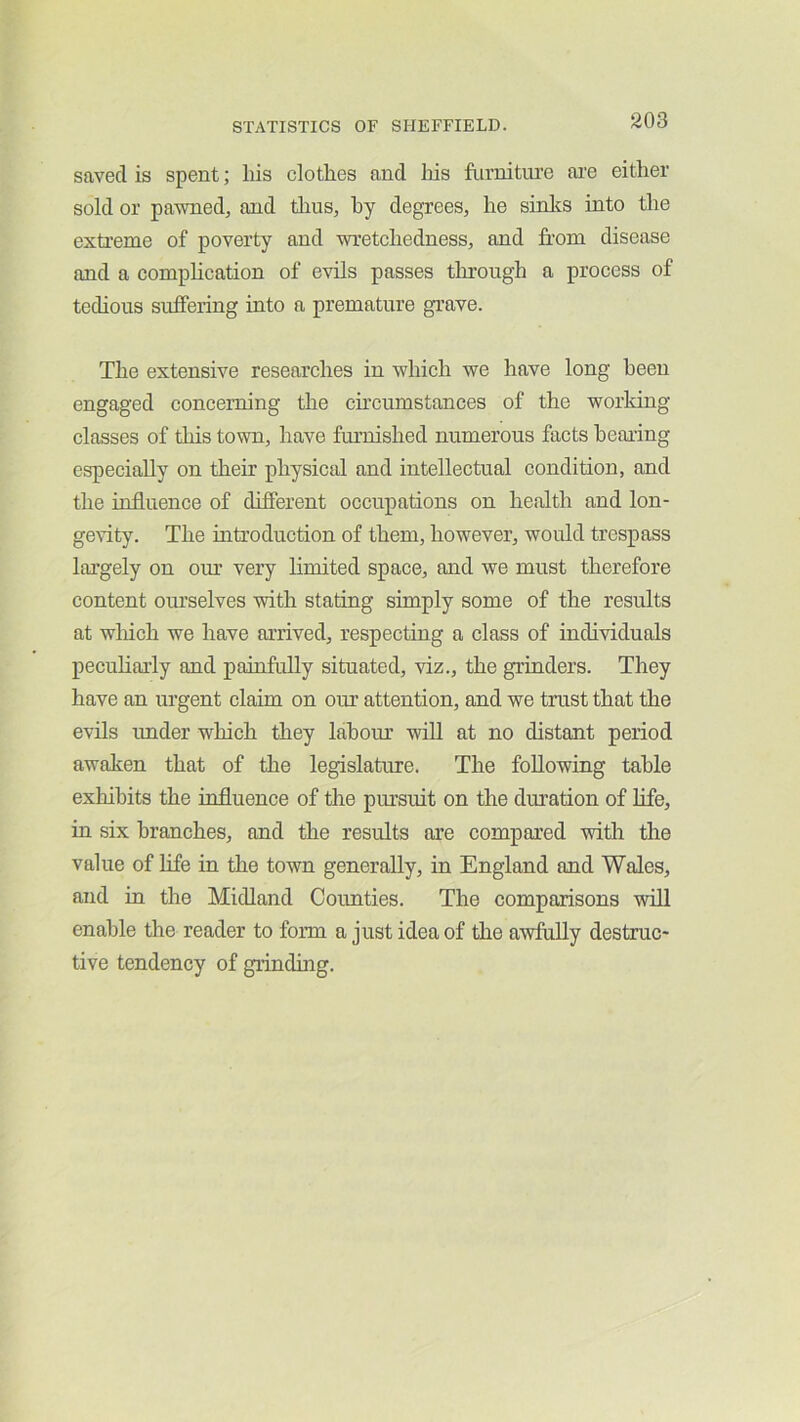 saved is spent; liis clothes and liis furniture ai'e either sold or pawned, and thus, hy degrees, he sinlcs into the extreme of poverty and wretchedness, and from disease and a comphcation of evils passes through a process of tedious suffering into a premature grave. The extensive researches in which we have long been engaged concerning the circumstances of the working classes of tliis town, have furnished numerous facts hearing especially on their physical and intellectual condition, and the influence of different occupations on health and lon- gevity. The introduction of them, however, would trespass largely on our very limited space, and we must therefore content ourselves with stating simply some of the results at wliich we have arrived, respecting a class of individuals peculiarly and painfully situated, viz., the grinders. They have an urgent claim on our attention, and we trust that the evils imder which they labour will at no distant period awaken that of the legislature. The following table exhibits the influence of the pursuit on the diuation of hfe, in six branches, and the results are compared with the value of life in the town generally, in England and Wales, and in the Midland Counties. The comparisons will enable the reader to form a just idea of the awfully destruc- tive tendency of grinding.