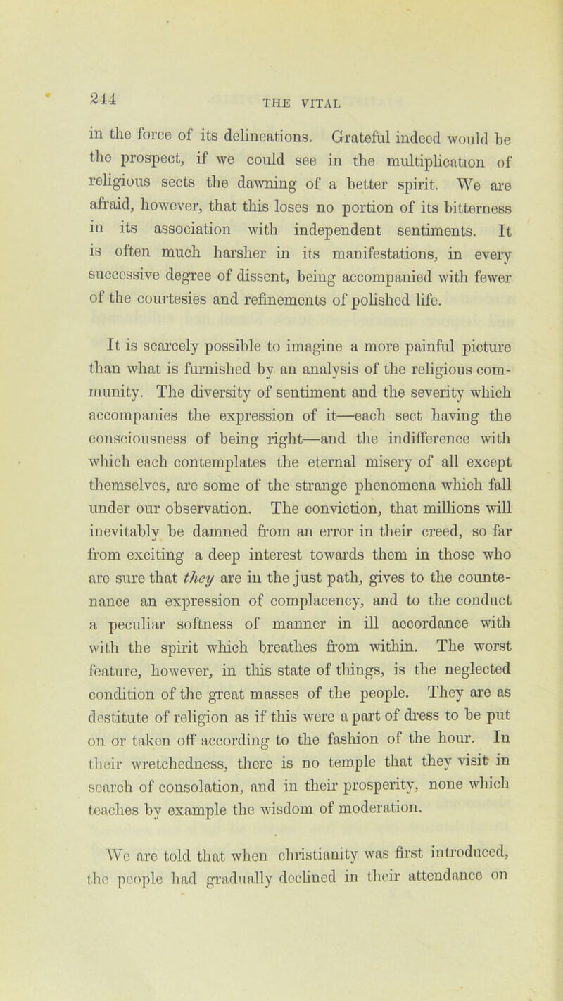 in the force of its delineations. Grateful indeed would be the prospect, if we could see in the multiphcation of rehgious sects the da^vning of a better spirit. We ai'e afraid, however, that this loses no portion of its bitterness in its association with independent sentiments. It is often much harsher in its manifestations, in every successive degree of dissent, being accompanied with fewer of the courtesies and refinements of pohshed life. It is scai’cely possible to imagine a more painful picture than what is furnished by an analysis of the religious com- munity. The diversity of sentiment and the severity which accompanies the expression of it—each sect having the consciousness of being right—and the indifference with which each contemplates the eternal misery of all except themselves, are some of the strange phenomena which fall under our observation. The conviction, that millions will inevitably be damned from an error in tbeii' creed, so far from exciting a deep interest towards them in those who are sure that they are in the just path, gives to the counte- nance an expression of complacency, and to the conduct a peculiar softness of manner in ill accordance with with the spirit wliich breathes from within. The worst feature, however, in tliis state of things, is the neglected condition of the great masses of the people. They ai’e as destitute of religion as if this were a part of di’ess to be put on or taken off according to the fasliion of the hour. In their wretchedness, there is no temple that they visit in search of consolation, and in their prosperity, none which teaches by example the visdom of moderation. Wo are told that when Christianity was first introduced, ihc people had gradually dechned in their attendance on