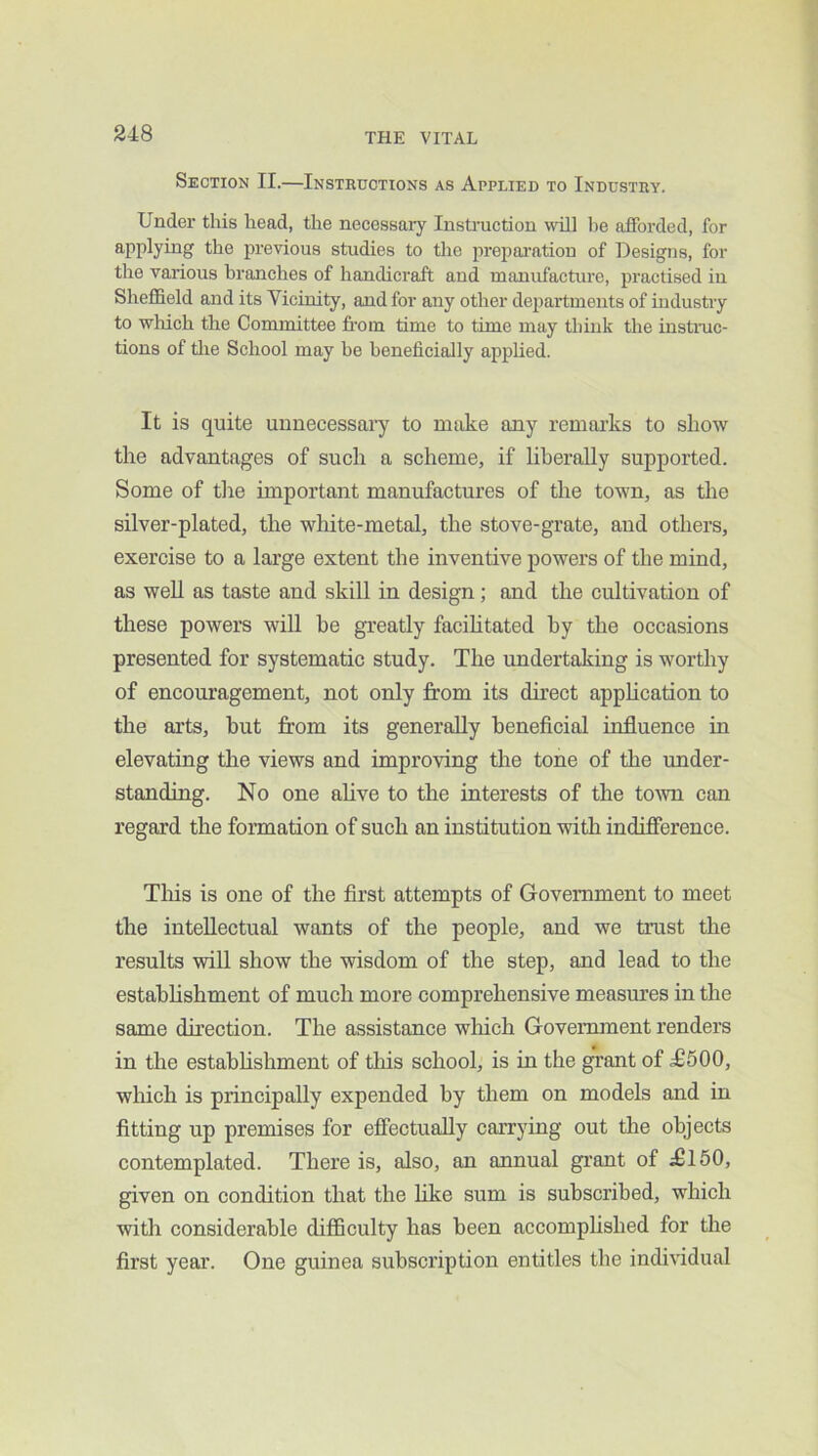 Section II.—Insteuotions as Applied to Industry. Under this head, the necessary Insti'uction \sill he afforded, for applying the previous studies to the prepai'ation of Designs, for the various branches of handicraft and manufacture, practised in Sheffield and its Vicinity, and for any other departments of industry to which the Committee fi-om time to time may think the instinc- tions of tlie School may be beneficially applied. It is quite uunecessai’y to make any remai’ks to show the advantages of such a scheme, if liberally supported. Some of tire important manufactures of the town, as the silver-plated, the white-metal, the stove-grate, and others, exercise to a large extent the inventive powers of the mind, as well as taste and skill in design; and the cultivation of these powers will be greatly facihtated by the occasions presented for systematic study. The undertaking is worthy of encouragement, not only from its direct application to the arts, but from its generally beneficial influence in elevating the views and improving tlie tone of the under- standing. No one alive to the interests of the toAvn can regard the formation of such an institution with indifference. Tliis is one of the first attempts of Government to meet the intellectual wants of the people, and we trust the results will show the wisdom of the step, and lead to the estahhshment of much more comprehensive measures in the same direction. The assistance wliich Government renders in the estahhshment of this school, is in the grant of d£500, which is principally expended by them on models and in fitting up premises for effectually carrying out the objects contemplated. There is, also, an annual grant of £150, given on condition that the like sum is subscribed, which with considerable difficulty has been accomphshed for the first year. One guinea subscription entitles the individual