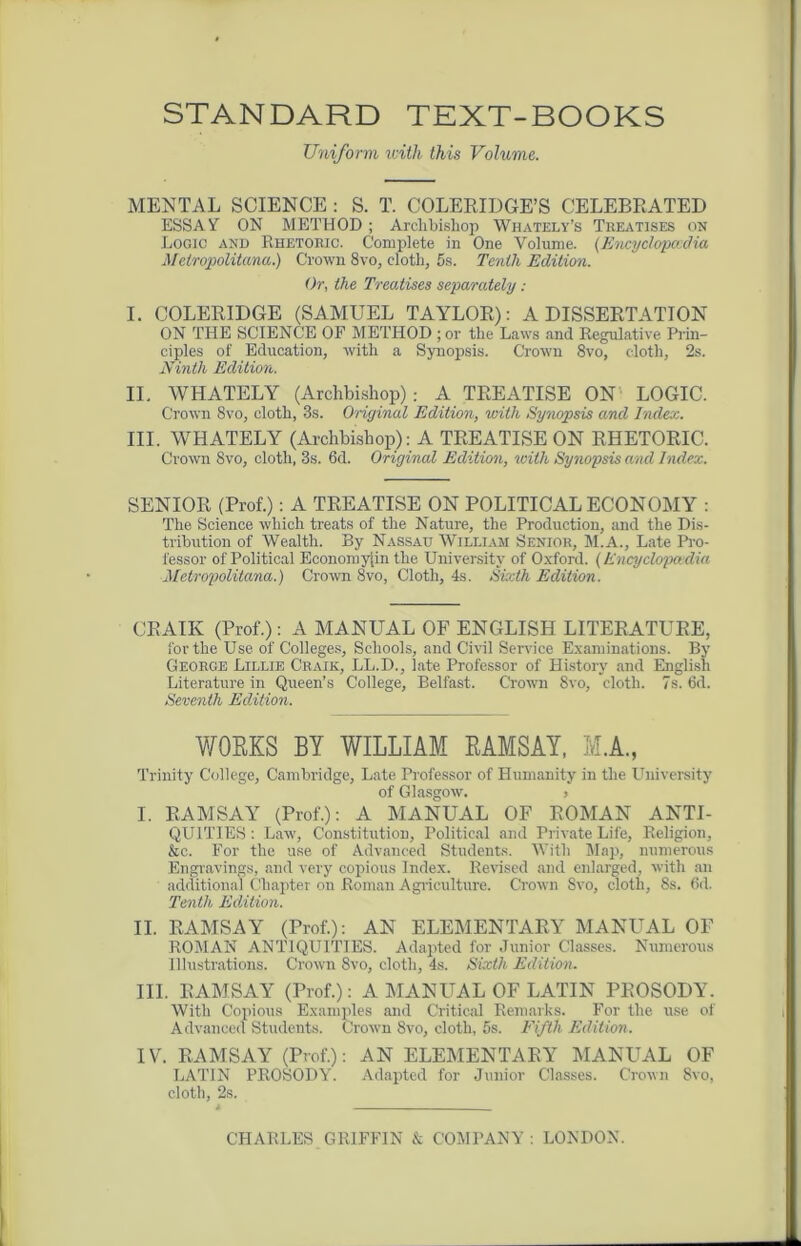 STANDARD TEXT-BOOKS Uniform with this Volume. MENTAL SCIENCE : S. T. COLERIDGE’S CELEBRATED ESSAY ON METHOD; Archbishop Whately’s Treatises on Logic and Rhetoric. Complete in One Volume. (Encyclopedia Meiropolitana.) Crown 8vo, cloth, 5s. Tenth Edition. Or, the Treatises separately: I. COLERIDGE (SAMUEL TAYLOR): A DISSERTATION ON THE SCIENCE OF METHOD ; or the Laws and Regulative Prin- ciples of Education, with a Synopsis. Crown 8vo, cloth, 2s. Ninth Edition. II. YVHATELY (Archbishop): A TREATISE ON LOGIC. Crown 8vo, cloth, 3s. Original Edition, with Synopsis and Index. III. WHATELY (Archbishop): A TREATISE ON RHETORIC. Crown Svo, cloth, 3s. 6d. Original Edition, with Synopsis and Index. SENIOR (Prof.): A TREATISE ON POLITICAL ECONOMY : The Science which treats of the Nature, the Production, and the Dis- tribution of Wealth. By Nassau William Senior, M.A., Late Pro- fessor of Political Economyiin the University of Oxford. (Encyclopaedia Metropolitana.) Crown 8vo, Cloth, 4s. Sixth Edition. CRAIK (Prof.): A MANUAL OF ENGLISH LITERATURE, for the Use of Colleges, Schools, and Civil Service Examinations. By George Lillie Craik, LL.D., late Professor of History and English Literature in Queen’s College, Belfast. Crown Svo, cloth. 7s. 6d. Seventh Edition. WORKS BY WILLIAM RAMSAY, M.A., Trinity College, Cambridge, Late Professor of Humanity in the University of Glasgow. > I. RAMSAY (Prof.): A MANUAL OF ROMAN ANTI- QUITIES: Law, Constitution, Political and Private Life, Religion, &c. For the use of Advanced Students. With Map, numerous Engravings, and very copious Index. Revised and enlarged, with an additional Chapter on Roman Agriculture. Crown Svo, cloth, 8s. 6d. Tenth Edition. II. RAMSAY (Prof.): AN ELEMENTARY MANUAL OF ROMAN ANTIQUITIES. Adapted for Junior Classes. Numerous Illustrations. Crown Svo, cloth, 4s. Sixth Edition. III. RAMSAY (Prof.): A MANUAL OF LATIN PROSODY. With Copious Examples and Critical Remarks. For the use of Advanced Students. Crown 8vo, cloth, 5s. Fifth Edition. IV. RAMSAY (Prof.): AN ELEMENTARY MANUAL OF LATIN PROSODY7. Adapted for Junior Classes. Crown Svo, cloth, 2s. CHARLES GRIFFIN & COMPANY : LONDON.