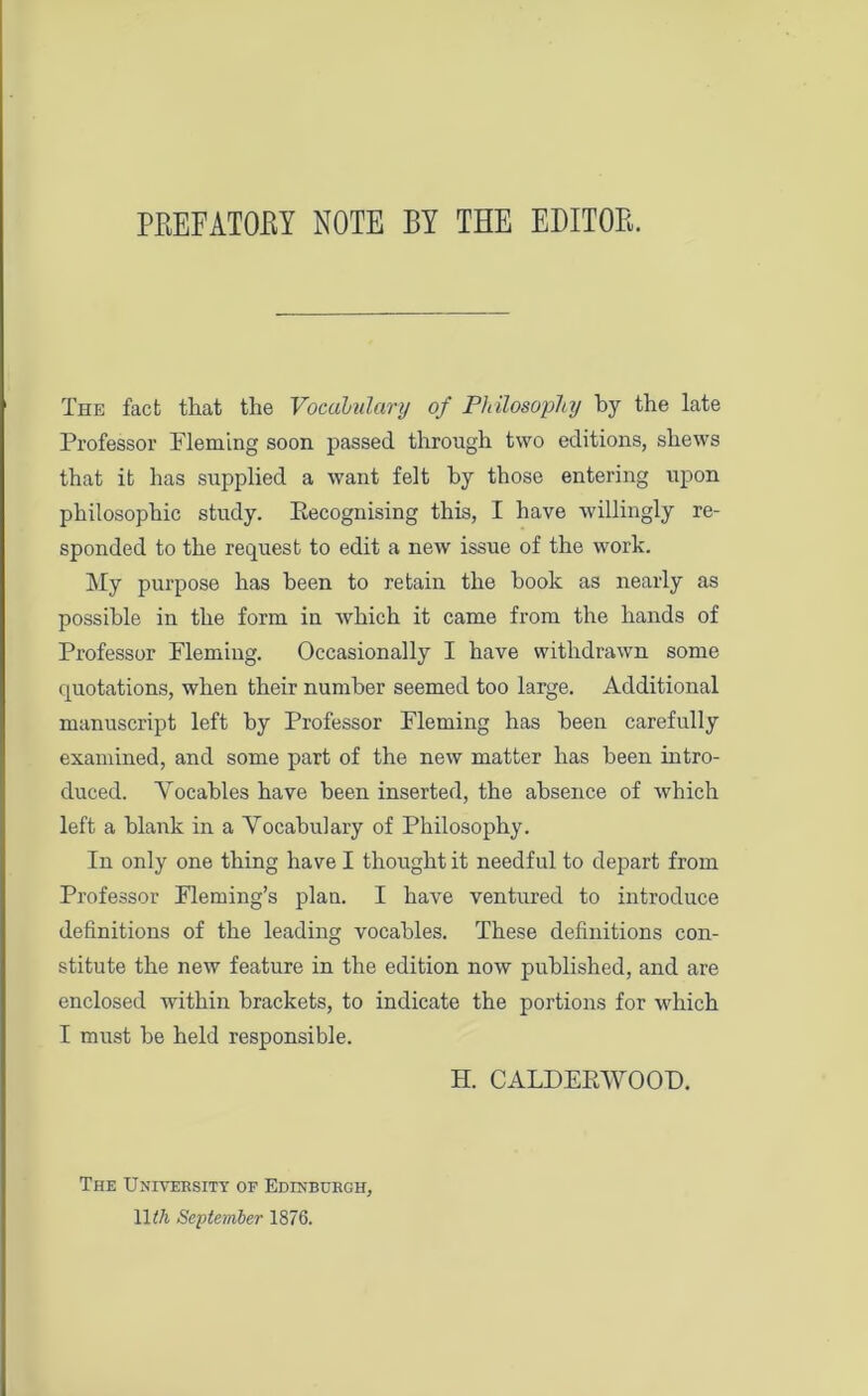 PREFATORY NOTE BY THE EDITOR. The fact that the Vocabulary of Philosophy by the late Professor Fleming soon passed through two editions, shews that it has supplied a want felt by those entering upon philosophic study. Eecognising this, I have willingly re- sponded to the request to edit a new issue of the work. My purpose has been to retain the book as nearly as possible in the form in which it came from the hands of Professor Fleming. Occasionally I have withdrawn some quotations, when their number seemed too large. Additional manuscript left by Professor Fleming has been carefully examined, and some part of the new matter has been intro- duced. Yocables have been inserted, the absence of which left a blank in a Vocabulary of Philosophy. In only one thing have I thought it needful to depart from Professor Fleming’s plan. I have ventured to introduce definitions of the leading vocables. These definitions con- stitute the new feature in the edition now published, and are enclosed within brackets, to indicate the portions for which I must be held responsible. H. CALDERWOOD. The University of Edinburgh, 11 til September 1876.