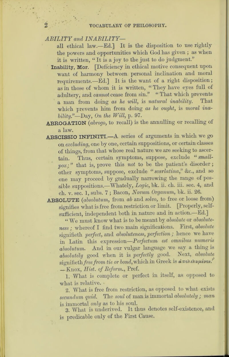 ABILITY and INABILITY— all ethical law—Ed.] It is the disposition to use rightly the powers and opportunities which God has given ; as when it is written, “ It is a joy to the just to do judgment.” Inability, Mor. [Deficiency in ethical motive consequent upon want of harmony between personal inclination and moral requirements.—Ed.] It is the want of a right disposition; as in those of whom it is written, “ They have eyes full of adultery, and cannot cease from sin.” “ That which prevents a man from doing as he will, is natural inability. That which prevents him from doing as he ought, is moral ina- bility.”—Day, On the Will, p. 97. ABROGATION (abrogo, to recall) is the annulling or recalling of a law. ABSCISSIO INFINTTI.—A series of arguments in which we go on excluding, one by one, certain suppositions, or certain classes of things, from that whose real nature we are seeking to ascer- tain. Thus, certain symptoms, suppose, exclude “small- pox; ” that is, prove this not to be the patient’s disorder; other symptoms, suppose, exclude “ scarlatina,” &c., and so one may proceed by gradually narrowing the range of pos- sible suppositions.—Whately, Logic, bk. ii. ch. iii. sec. 4, and ch. v. sec. 1, subs. 7 ; Bacon, Novum Organum, bk. ii. 26. ABSOLUTE (absolutum, from ah and solvo, to free or loose from) signifies what is free from restriction or limit. [Properly, self- sufficient, independent both in nature and in action.—Ed.] “ We must know what is to be meant by absolute or absolute- ness ; whereof I find two main significations. First, absolute signifieth perfect, and absoluteness, perfection; hence we have in Latin this expression—Perfectum est omnibus numeris absolutum. And in our vulgar language we say a thing is absolutely good when it is perfectly good. Next, absohite signifieth/ree/rom tie or bond, which in Greek is u.rrdhihv(itvov.’ — Knox, Hist, of Reform., Pref. 1. What is complete or perfect in itself, as opposed to what is relative. 2. What is free from restriction, as opposed to what exists secundum quid. The soul of man is immortal absolutely ; man is immortal only as to his soul. 3. What is underived. It thus denotes self-existence, and is predicable only of the First Cause.