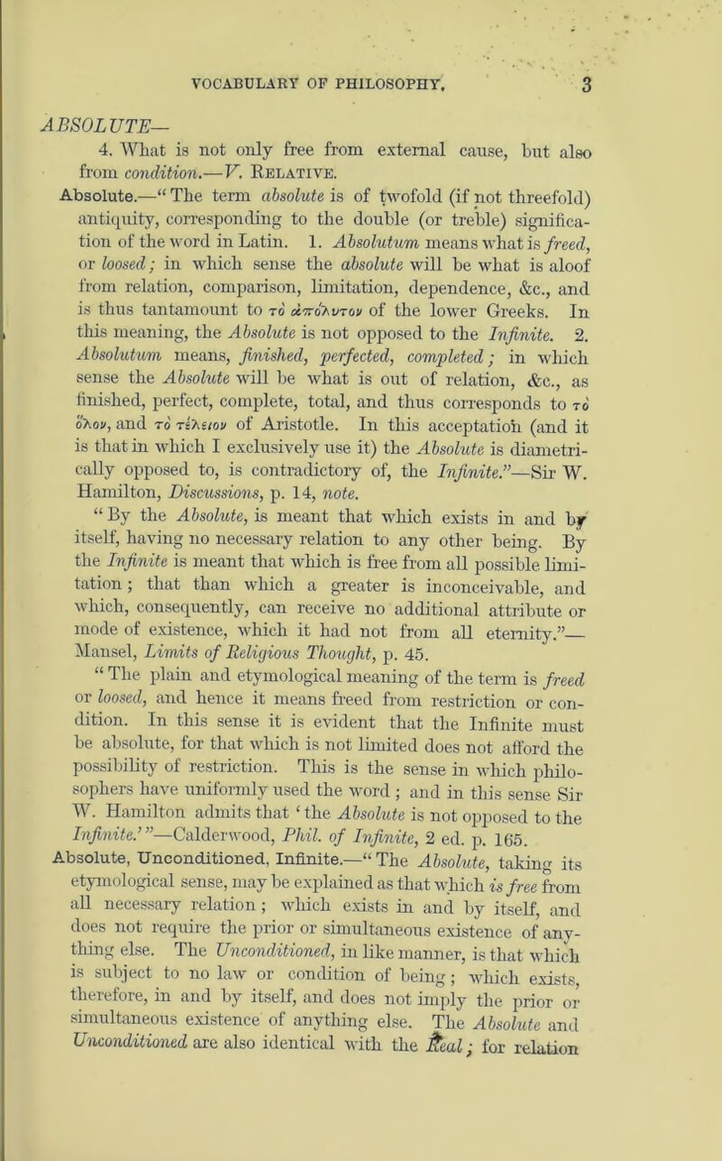 ABSOLUTE— 4. What is not only free from external cause, but also from condition.—V. Relative. Absolute.—“ The term absolute is of twofold (if not threefold) antiquity, corresponding to the double (or treble) significa- tion of the word in Latin. 1. Absolutum means what is freed, or loosed; in which sense the absolute will be what is aloof from relation, comparison, limitation, dependence, &c., and is thus tantamount to to dtvdhvrov of the lower Greeks. In this meaning, the Absolute is not opposed to the Infinite. 2. Absolutum means, finished, perfected, completed; in which sense the Absolute will be what is out of relation, &c., as finished, perfect, complete, total, and thus corresponds to to o'aoi/, and to tsAs/oi/ of Aristotle. In this acceptation (and it is that in which I exclusively use it) the Absolute is diametri- cally opposed to, is contradictory of, the Infinite.”—Sir W. Hamilton, Discussions, p. 14, note. “ By the Absolute, is meant that which exists in and by itself, having no necessary relation to any other being. By the Infinite is meant that which is free from all possible limi- tation ; that than which a greater is inconceivable, and which, consequently, can receive no additional attribute or mode of existence, which it had not from all eternity.” Mansel, Limits of Religious Thought, p. 45. “ The plain and etymological meaning of the term is freed or loosed, and hence it means freed from restriction or con- dition. In this sense it is evident that the Infinite must be absolute, for that which is not limited does not afford the possibility of restriction. This is the sense in which philo- sophers have uniformly used the word ; and in this sense Sir W. Hamilton admits that ‘ the Absolute is not opposed to the Infinite.’ ”—C'alderwood, Phil, of Infinite, 2 ed. p. 165. Absolute, Unconditioned, Infinite.—“ The Absolute, taking its etymological sense, maybe explained as that which is free from all necessary relation; which exists in and by itself, and does not require the prior or simultaneous existence of anv- tliing else. The Unconditioned, in like manner, is that which is subject to no law or condition of being; which exists therefore, in and by itself, and does not imply the prior or simultaneous existence of anything else. The Absolute and Unconditioned are also identical with the ftcal; for relation