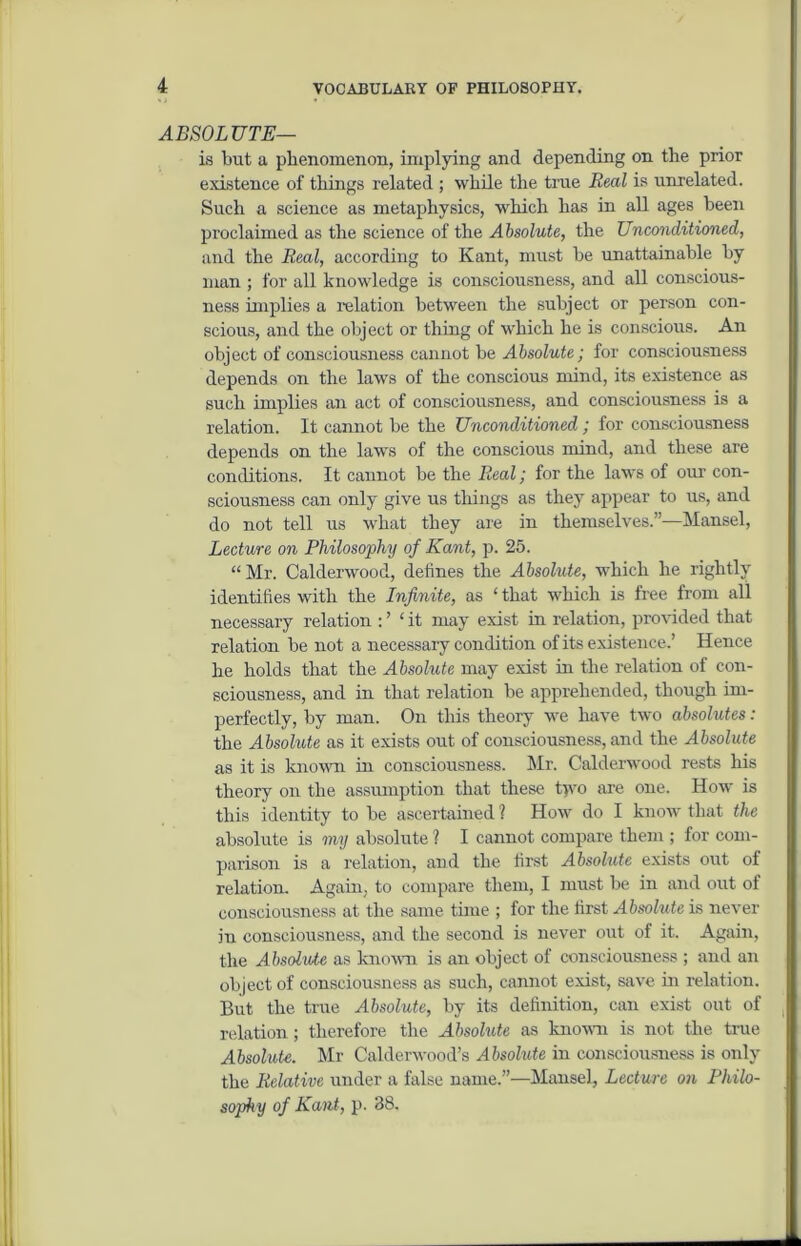 ABSOLUTE— is but a phenomenon, implying and depending on the prior existence of things related ; while the time Real is unrelated. Such a science as metaphysics, which has in all ages been proclaimed as the science of the Absolute, the Unconditioned, and the Real, according to Kant, must be unattainable by man ; for all knowledge is consciousness, and all conscious- ness implies a relation between the subject or person con- scious, and the object or thing of which he is conscious. An object of consciousness cannot be Absolute; for consciousness depends on the laws of the conscious mind, its existence as such implies an act of consciousness, and consciousness is a relation. It cannot be the Unconditioned; for consciousness depends on the laws of the conscious mind, and these are conditions. It cannot be the Real; for the laws of our con- sciousness can only give us things as they appear to us, and do not tell us what they are in themselves.”—Mansel, Lecture on Philosophy of Kant, p. 25. “ Mr. Calderwood, defines the Absolute, which he rightly identifies with the Infinite, as ‘ that which is free from all necessary relation : ’ ‘ it may exist in relation, provided that relation be not a necessary condition of its existence.’ Hence he holds that the Absolute may exist in the relation of con- sciousness, and in that relation be apprehended, though im- perfectly, by man. On this theory we have two absolutes: the Absolute as it exists out of consciousness, and the Absolute as it is known in consciousness. Mr. Calderwood rests his theory on the assumption that these t>vo are one. How is this identity to be ascertained ? How do I know that the absolute is my absolute ? I cannot compare them ; for com- parison is a relation, and the first Absolute exists out of relation. Again, to compare them, I must be in and out of consciousness at the same time ; for the first Absolute is never in consciousness, and the second is never out of it. Again, the Absolute as known is an object of consciousness ; and an object of consciousness as such, cannot exist, save in relation. But the true Absolute, by its definition, can exist out of relation ; therefore the Absolute as known is not the true Absolute. Mr Calderwood’s Absolute in consciousness is only the Relative under a false name.”—Mansel, Lecture on Philo- sophy of Kant, p. 38.