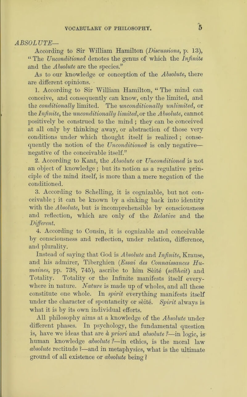 ABSOLUTE— According to Sir William Hamilton (Discussions, p. 13), “ The Unconditioned denotes the genus of which the Infinite and the Absolute are the species.” As to our knowledge or conception of the Absolute, there are different opinions. 1. According to Sir William Hamilton, “ The mind can conceive, and consequently can know, only the limited, and the conditionally limited. The unconditionally unlimited, or the Infinite, the unconditionally limited, or the Absolute, cannot positively be construed to the mind ; they can be conceived at all only by thinking away, or abstraction of those very conditions under which thought itself is- realized; conse- quently the notion of the Unconditioned! is only negative— negative of the conceivable itself.” 2. According to Kant, the Absolute or Unconditioned is not an object of knowledge ; but its notion as a regulative prin- ciple of the mind itself, is more than a mere negation of the conditioned. 3. According to Schelling, it is cognizable, but not con- ceivable ; it can be known by a sinking hack into identity Avith the Absolute, hut is incomprehensible by consciousness and reflection, Avhich are only of the Relative and the Different. 4. According to Cousin, it is cognizable and conceivable by consciousness and reflection, under relation, difference, and plurality. Instead of saying that God is Absolute and Infinite, Krause, and his admirer, Tiberghien (Essai des Gonnaissances Hu- maines, pp. 738, 745), ascribe to him Seit4 (selbheit) and Totality. Totality or the Infinite manifests itself every- where in nature. Nature is made up of Avholes, and all these constitute one whole. In spirit everything manifests itself under the character of spontaneity or seitA Spirit always is what it is by its own individual efforts. All philosophy aims at a knowledge of the Absolute under different phases. In psychology, the fundamental question is, have we ideas that are a priori and absolute ?—in logic, is human knowledge absolute ?—in ethics, is the moral law absolute rectitude ?—and in metaphysics, Avhat is the ultimate groimd of all existence or absolute being ?