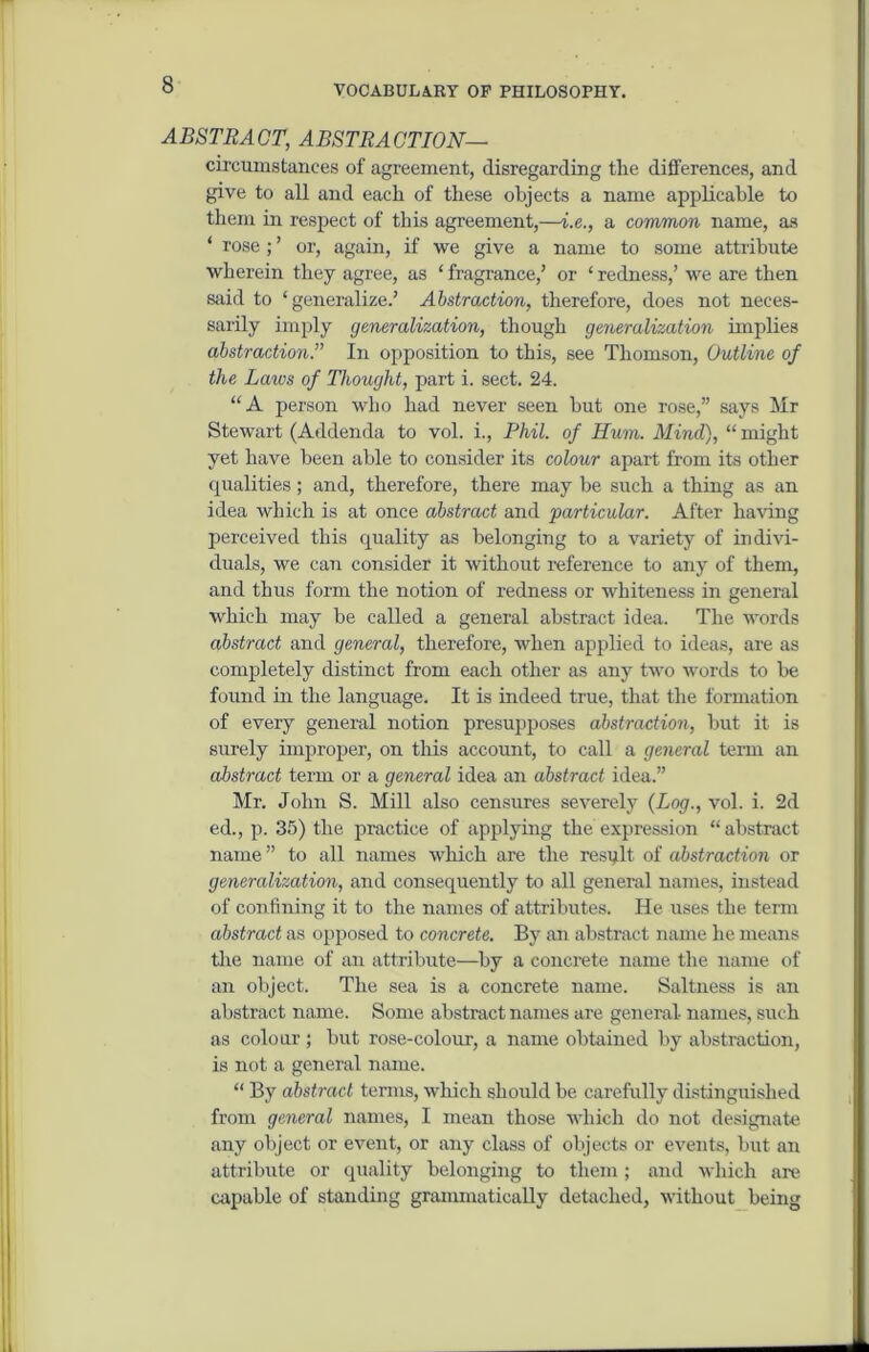 ABSTRACT, ABSTRACTION— circumstances of agreement, disregarding the differences, and give to all and each of these objects a name applicable to them in respect of this agreement,—i.e., a common name, as * rose; ’ or, again, if we give a name to some attribute wherein they agree, as ‘ fragrance,’ or ‘ redness,’ we are then said to ‘generalize.’ Abstraction, therefore, does not neces- sarily imply generalization, though generalization implies abstraction.” In opposition to this, see Thomson, Outline of the Laws of Thought, part i. sect. 24. “A person who had never seen but one rose,” says Mr Stewart (Addenda to vol. i., Phil, of Hum. Mind), “ might yet have been able to consider its colour apart from its other qualities; and, therefore, there may be such a thing as an idea which is at once abstract and particular. After having perceived this quality as belonging to a variety of indivi- duals, we can consider it without reference to any of them, and thus form the notion of redness or whiteness in general which may be called a general abstract idea. The words abstract and general, therefore, when applied to ideas, are as completely distinct from each other as any two words to be found in the language. It is indeed true, that the formation of every general notion presupposes abstraction, but it is surely improper, on this account, to call a general term an abstract term or a general idea an abstract idea.” Mr. John S. Mill also censures severely {Log., vol. i. 2d ed., p. 35) the practice of applying the expression “abstract name” to all names which are the resq.lt of abstraction or generalization, and consequently to all general names, instead of confining it to the names of attributes. He uses the term abstract as opposed to concrete. By an abstract name he means tire name of an attribute—by a concrete name the name of an object. The sea is a concrete name. Saltness is an abstract name. Some abstract names are general names, such as colour ; but rose-colour, a name obtained by abstraction, is not a general name. “ By abstract terms, which should be carefully distinguished from general names, I mean those which do not designate any object or event, or any class of objects or events, but an attribute or quality belonging to them; and which are capable of standing grammatically detached, without being