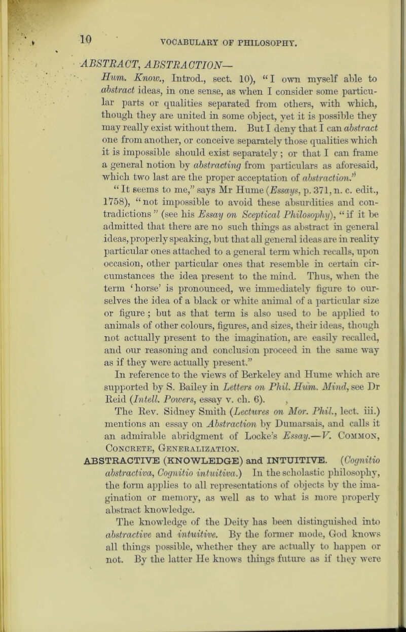 ABSTRACT, ABSTRACTION— Hum. Know., Introd., sect. 10), “ I own myself able to abstract ideas, in one sense, as when I consider some particu- lar parts or qualities separated from others, with which, though they are united in some object, yet it is possible they may really exist without them. But I deny that I can abstract one from another, or conceive separately those qualities which it is impossible should exist separately; or that I can frame a general notion by abstracting from particulars as aforesaid, which two last are the proper acceptation of abstraction.” “ It seems to me,” says Mr Hume (Essays, p. 371, n. c. edit., 1758), “not impossible to avoid these absurdities and con- tradictions ” (see his Essay on Sceptical Philosophy), “ if it be admitted that there are no such things as abstract in general ideas, properly speaking, but that all general ideas are in reality particular ones attached to a general term which recalls, upon occasion, other particular ones that resemble in certain cir- cumstances the idea present to the mind. Thus, when the term ‘horse’ is pronounced, we immediately figure to our- selves the idea of a black or white animal of a particular size or figure; but as that term is also used to he applied to animals of other colours, figures, and sizes, their ideas, though not actually present to the imagination, are easily recalled, and our reasoning and conclusion proceed in the same way as if they were actually present.” In reference to the views of Berkeley and Hume which are supported by S. Bailey in Letters on Phil. Hum. Mind, see Dr Beid (Intell. Powers, essay v. ch. 6). , The Rev. Sidney Smith (Lectures on Mor. Phil., lect. iii.) mentions an essay on Abstraction by Dumarsais, and calls it an admirable abridgment of Locke’s Essay.—V. Common, Concrete, Generalization. ABSTRACTIVE (KNOWLEDGE) and INTUITIVE. (Cognitio abstradiva, Cognitio intuitiva.) In the scholastic philosophy, the form applies to all representations of objects by the ima- gination or memory, as well as to what is more properly abstract knowledge. The knowledge of the Deity has been distinguished into abstractive and intuitive. By the former mode, God knows all things possible, whether they are actually to happen or not. By the latter He knows things future as if they were