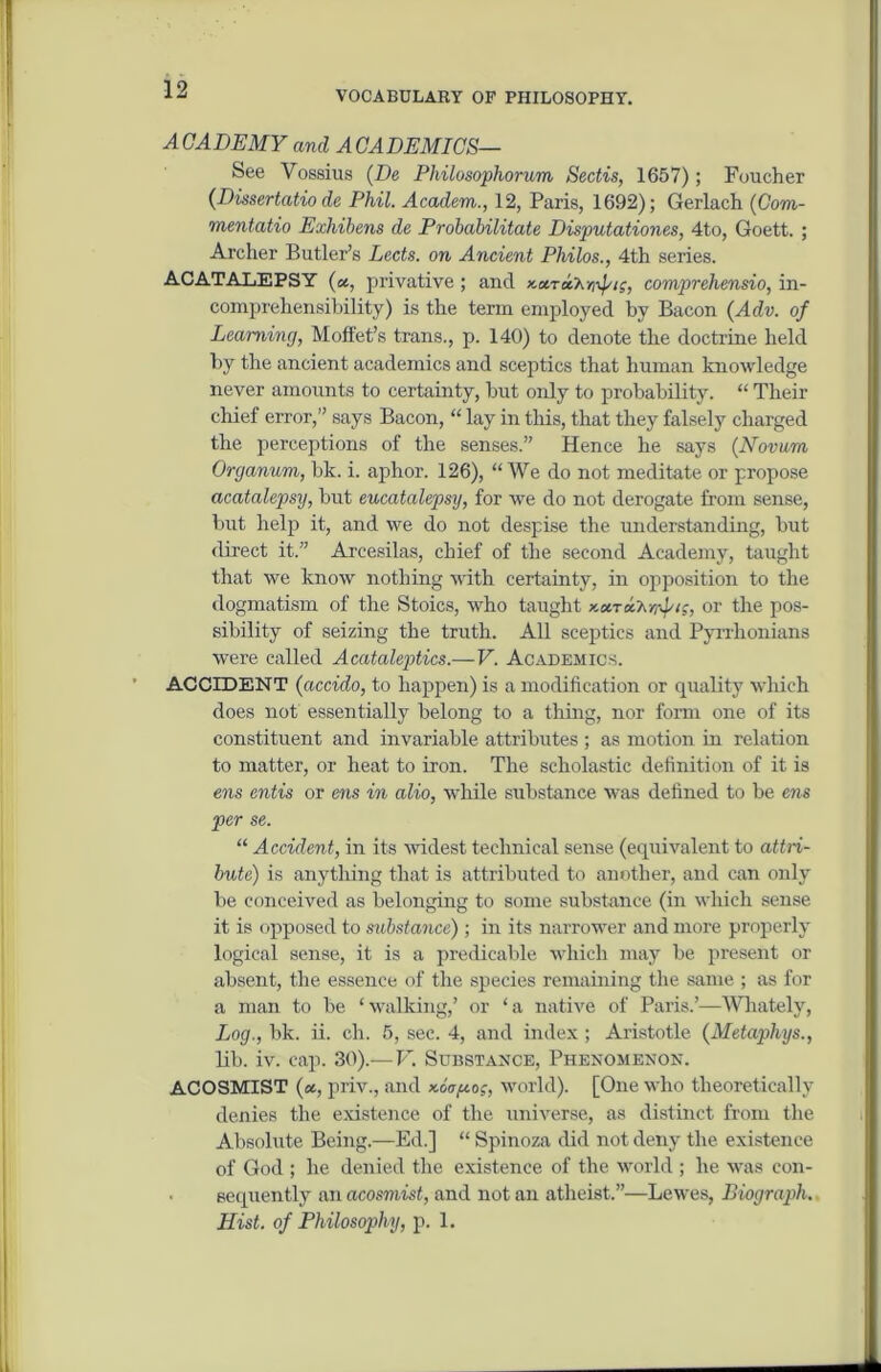 VOCABULARY OF PHILOSOPHY. ACADEMY and ACADEMICS— See Vossius (De Philosophorum Sectis, 1657); Foucher (Dissertatio de Phil. Academ., 12, Paris, 1692); Gerlach (Com- mentatio Exhibens de Probabilitate Disputationes, 4to, Goett. ; Archer Butler’s Lects. on Ancient Philos., 4th series. ACATALEPSY (a, privative; and xstraX^/j, comprehensio, in- comprehensibility) is the term employed by Bacon (Adv. of Learning, Moffet’s trans., p. 140) to denote the doctrine held by the ancient academics and sceptics that human knowledge never amounts to certainty, but only to probability. “ Their chief error,” says Bacon, “ lay in this, that they falsely charged the perceptions of the senses.” Hence he says (Novum Organum, bk. i. aphor. 126), “ We do not meditate or propose acatalepsy, but eucatalepsy, for we do not derogate from sense, but help it, and we do not despise the understanding, but direct it.” Arcesilas, chief of the second Academy, taught that we know nothing with certainty, in opposition to the dogmatism of the Stoics, who taught x.xrx'h-/r^‘s, or the pos- sibility of seizing the truth. All sceptics and Pyrrhonians were called Acataleptics.—V. Academics. ACCIDENT (accido, to happen) is a modification or quality which does not essentially belong to a thing, nor form one of its constituent and invariable attributes ; as motion in relation to matter, or heat to iron. The scholastic definition of it is ens cntis or ens in alio, while substance was defined to be ens per se. “ Accident, in its widest technical sense (equivalent to attri- bute) is anything that is attributed to another, and can only be conceived as belonging to some substance (in which sense it is opposed to mbstance) ; in its narrower and more properly logical sense, it is a predicable which may be present or absent, the essence of the species remaining the same ; as for a man to be ‘walking,’ or ‘a native of Paris.’—Whately, Log., bk. ii. eh. 5, sec. 4, and index ; Aristotle (Metaphys., lib. iv. cap. 30).—V. Substance, Phenomenon. ACOSMIST (a, priv., and xoV^o.c, world). [One who theoretically denies the existence of the universe, as distinct from the Absolute Being.—Ed.] “ Spinoza did not deny the existence of God ; he denied the existence of the world ; he was con- sequently an acosmist, and not an atheist.”—Lewes, Biograph. Hist, of Philosophy, p. 1.
