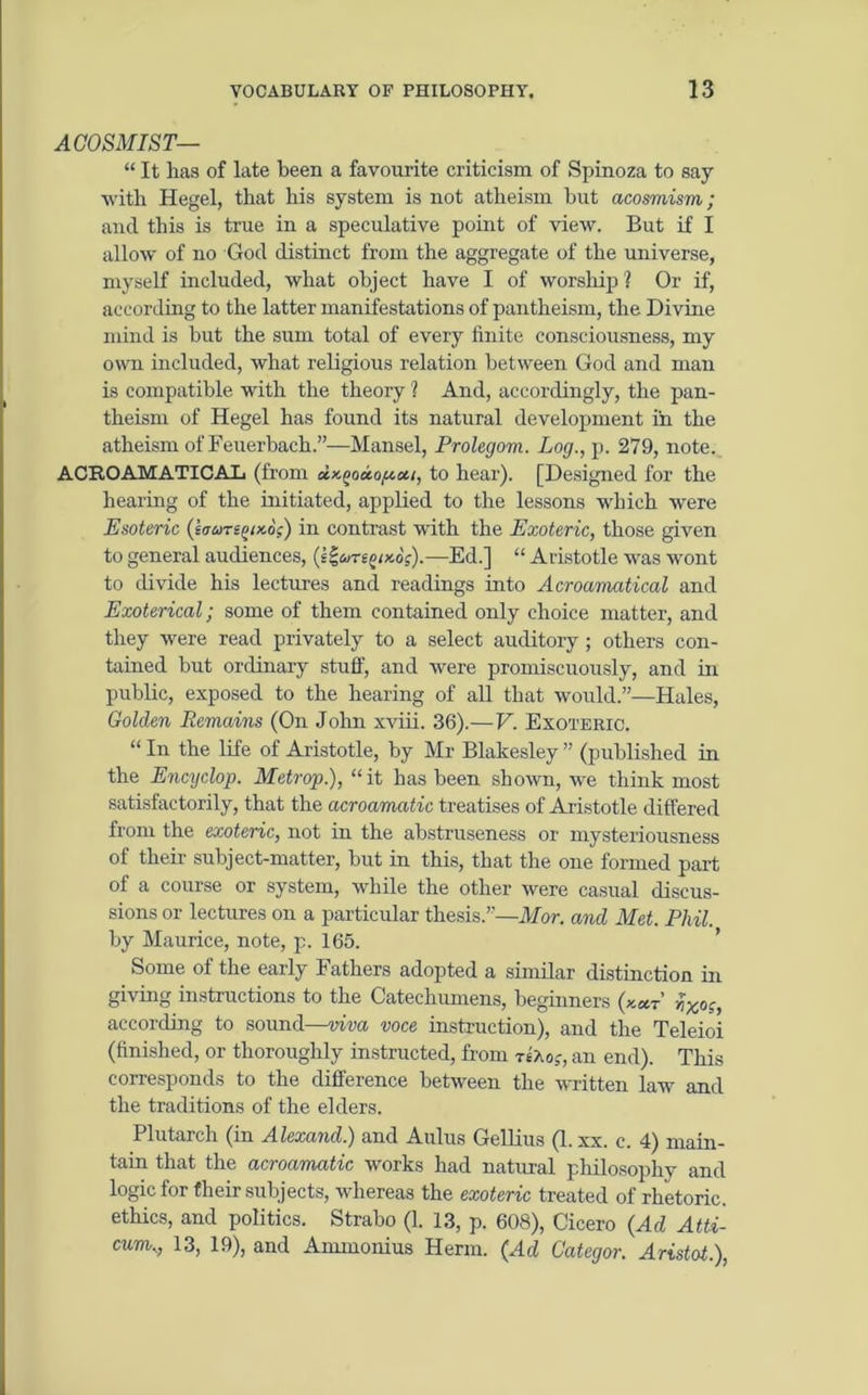 ACOSMIST— “ It lias of late been a favourite criticism of Spinoza to say with Hegel, that his system is not atheism but acosmism; and this is true in a speculative point of view. But if I allow of no God distinct from the aggregate of the universe, myself included, what object have I of worship ? Or if, according to the latter manifestations of pantheism, the Divine mind is but the sum total of every finite consciousness, my own included, what religious relation between God and man is compatible with the theory ? And, accordingly, the pan- theism of Hegel has found its natural development in the atheism of Feuerbach.”—Mansel, Prolegom. Log., p. 279, note. ACROAMATICAL (from ctx,(>oa.o/ucii, to hear). [Designed for the hearing of the initiated, applied to the lessons which were Esoteric (barepx.6;) in contrast with the Exoteric, those given to general audiences, (e$aregi>t6;).—Ed.] “ Aristotle was wont to divide his lectures and readings into Acroamatical and Exoterical; some of them contained only choice matter, and they were read privately to a select auditory; others con- tained but ordinary stuff, and were promiscuously, and in public, exposed to the hearing of all that would.”—Hales, Golden Remains (On John xviii. 36).— V. Exoteric. “ In the life of Aristotle, by Mr Blakesley ” (published in the Encyclop. Metrop.), “it has been shown, we think most satisfactorily, that the acroamatic treatises of Aristotle differed from the exoteric, not in the abstruseness or mysteriousness of their subject-matter, but in this, that the one formed part of a course or system, while the other were casual discus- sions or lectures on a particular thesis.”—Mor. and Met. Phil. by Maurice, note, p. 165. Some of the early Fathers adopted a similar distinction in giving instructions to the Catechumens, beginners (kut f,Xcc, according to sound—viva voce instruction), and the Teleioi (finished, or thoroughly instructed, from tsAoj, an end). This corresponds to the difference between the written law and the traditions of the elders. Plutarch (in Alexand.) and Aulus Gellius (1. xx. c. 4) main- tain that the acroamatic works had natural philosophy and logic for their subjects, whereas the exoteric treated of rhetoric, ethics, and politics. Strabo (1. 13, p. 608), Cicero {Ad Atti- curm, 13, 19), and Ammonius Herm. (Ad Categor. Aristot.),