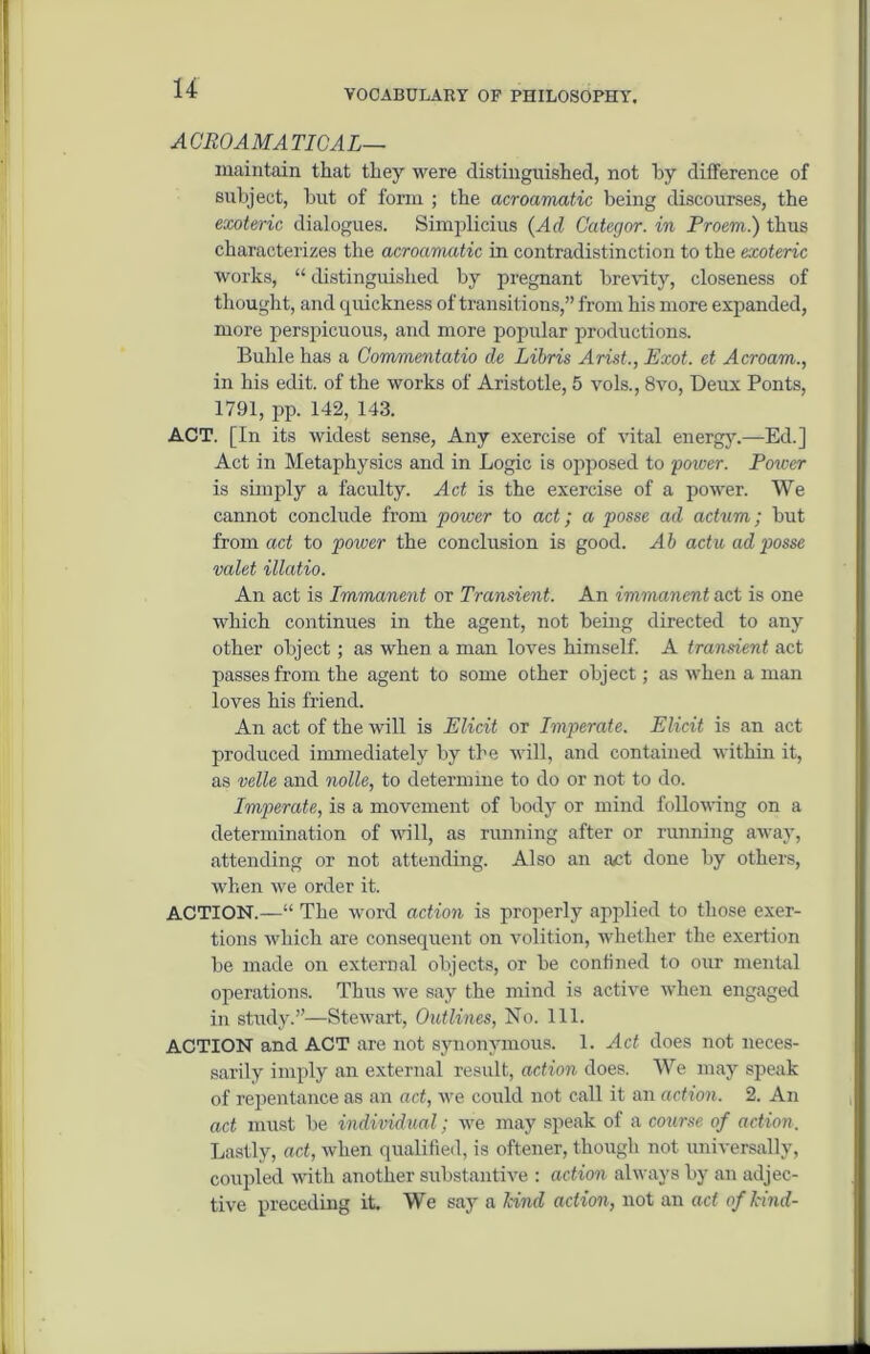 ACROAMATICAL— maintain that they were distinguished, not hy difference of subject, but of form ; the acroamatic being discourses, the exoteric dialogues. Simplicius (Ad Categor. in Proem.) thus characterizes the acroamatic in contradistinction to the exoteric works, “ distinguished by pregnant brevity, closeness of thought, and quickness of transitions,” from his more expanded, more perspicuous, and more popular productions. Buhle has a Commentatio de Libris Arist., Exot. et Acroam., in his edit, of the works of Aristotle, 5 vols., 8vo, Deux Ponts, 1791, pp. 142, 143. ACT. [In its widest sense, Any exercise of vital energy.—Eel.] Act in Metaphysics and in Logic is opposed to power. Poiver is simply a faculty. Act is the exercise of a power. We cannot conclude from power to act; a posse ad actum; but from act to poiver the conclusion is good. Ah actu ad posse valet illatio. An act is Immanent or Transient. An immanent act is one which continues in the agent, not being directed to any other object; as when a man loves himself. A transient act passes from the agent to some other object; as when a man loves his friend. An act of the will is Elicit or Imperate. Elicit is an act produced immediately by the will, and contained within it, as velle and nolle, to determine to do or not to do. Imperate, is a movement of body or mind following on a determination of will, as running after or running away, attending or not attending. Also an a£t done by others, when we order it. ACTION.—“ The word action is properly applied to those exer- tions which are consequent on volition, whether the exertion be made on external objects, or be confined to our mental operations. Thus we say the mind is active when engaged in study.”—Stewart, Outlines, No. 111. ACTION and ACT are not synonymous. 1. Act does not neces- sarily imply an external result, action does. We may speak of repentance as an act, we could not call it an action. 2. An act must be individual; we may speak of a course of action. Lastly, act, when qualified, is oftener, though not universally, coupled with another substantive : action always by an adjec- tive preceding it. We say a hind action, not an act of hind-