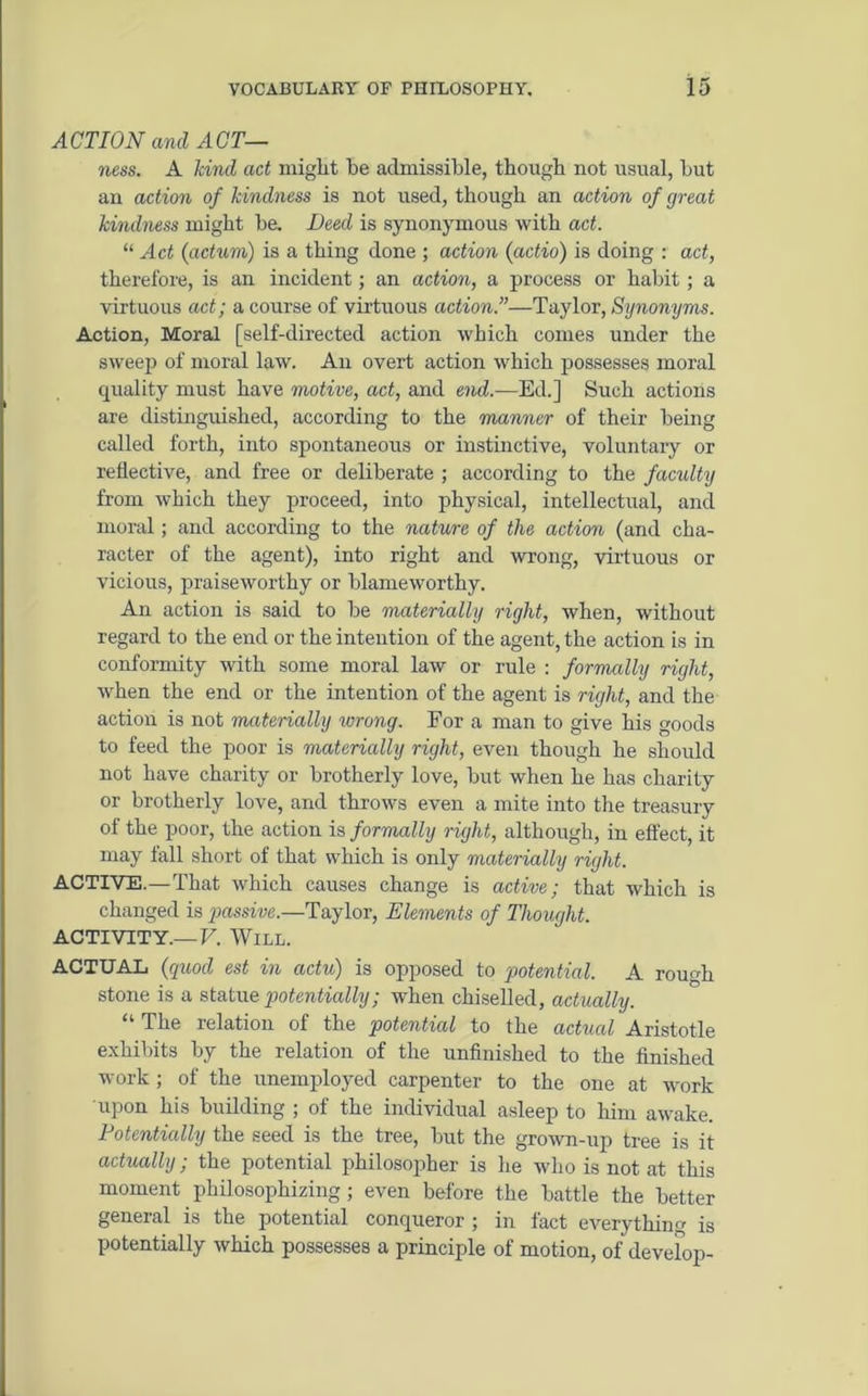 ACTION and ACT— ness. A land act might he admissible, though not usual, hut an action of kindness is not used, though an action of great kindness might he. Deed is synonymous with act. “ Act (actum) is a thing done ; action (actio) is doing : act, therefore, is an incident; an action, a process or habit; a virtuous act; a course of virtuous action.”—Taylor, Synonyms. Action, Moral [self-directed action which comes under the sweep of moral law. An overt action which possesses moral quality must have motive, act, and end.—Ed.] Such actions are distinguished, according to the manner of their being called forth, into spontaneous or instinctive, voluntary or reflective, and free or deliberate ; according to the faculty from which they proceed, into physical, intellectual, and moral; and according to the nature of the action (and cha- racter of the agent), into right and wrong, virtuous or vicious, praiseworthy or blameworthy. An action is said to be materially right, when, without regard to the end or the intention of the agent, the action is in conformity with some moral law or rule : formally right, when the end or the intention of the agent is right, and the action is not materially ivrong. For a man to give his goods to feed the poor is materially right, even though he should not have charity or brotherly love, hut when he has charity or brotherly love, and throws even a mite into the treasury of the poor, the action is formally right, although, in effect, it may fall short of that which is only materially right. ACTIVE.—That which causes change is active; that which is changed is passive.—Taylor, Elements of Thought. ACTIVITY.—V. Will. ACTUAL (quod est in actu) is opposed to potential. A rough stone is a statue potentially; when chiselled, actually. “ The relation of the potential to the actual Aristotle exhibits by the relation of the unfinished to the finished work; of the unemployed carpenter to the one at work upon his building ; of the individual asleep to him awake. Potentially the seed is the tree, but the grown-up tree is it actually; the potential philosopher is he who is not at this moment philosophizing ; even before the battle the better general is the potential conqueror ; in fact everything is potentially which possesses a principle of motion, of develop-
