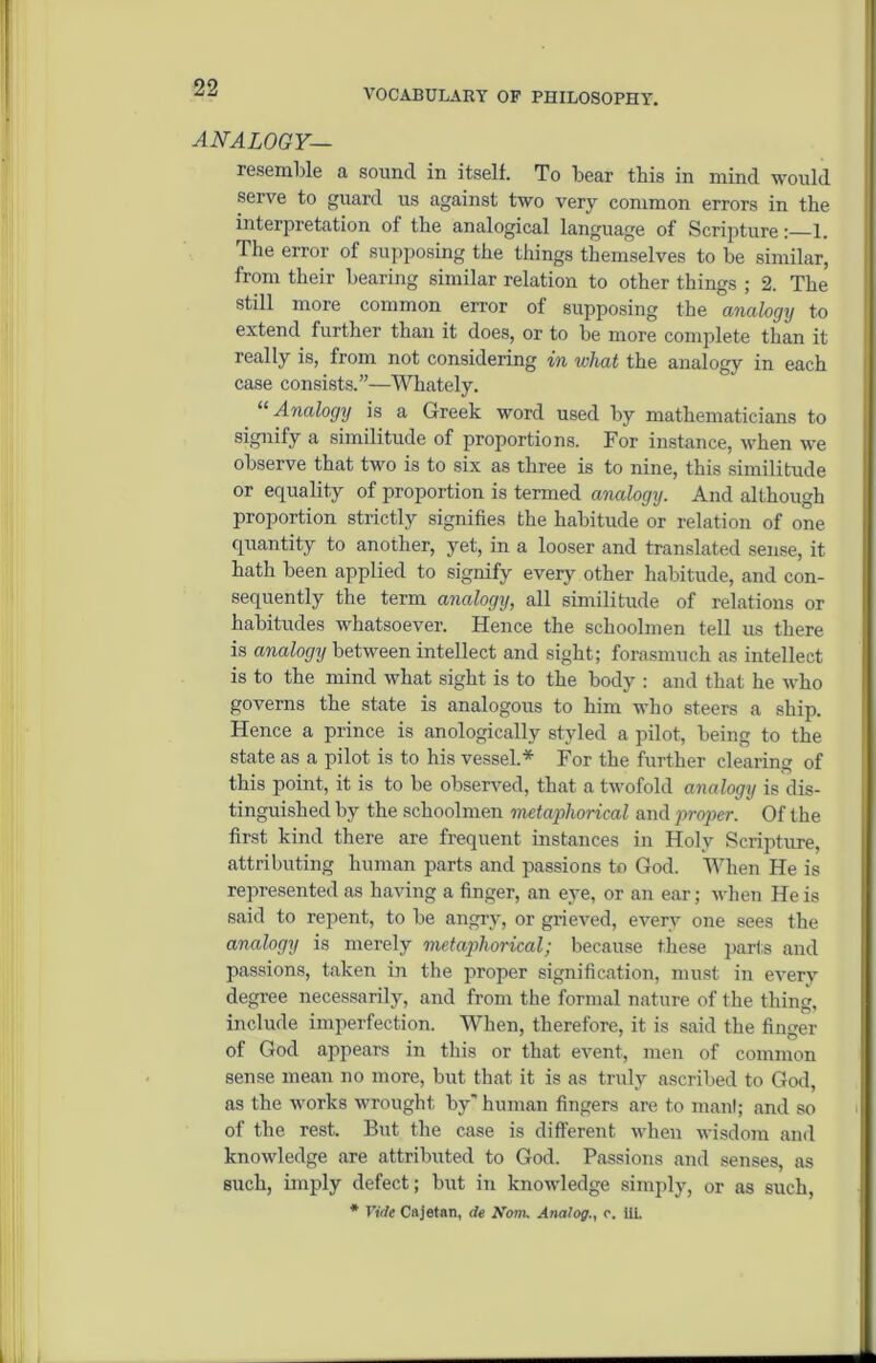 99 VOCABULARY OF PHILOSOPHY. HiVAZOGF— resemble a sound in itself. To bear this in mind would serve to guard us against two very common errors in the interpretation of the analogical language of Scripture: 1. The error of supposing the things themselves to be similar, from their bearing similar relation to other things ; 2. The still more common error of supposing the analogy to extend further than it does, or to be more complete than it really is, from not considering in what the analogy in each case consists.”—Whately. “ Analogy is a Greek word used by mathematicians to signify a similitude of proportions. For instance, when we observe that two is to six as three is to nine, this similitude or equality of proportion is termed analogy. And although proportion strictly signifies the habitude or relation of one quantity to another, yet, in a looser and translated sense, it hath been applied to signify every other habitude, and con- sequently the term analogy, all similitude of relations or habitudes whatsoever. Hence the schoolmen tell us there is analogy between intellect and sight; forasmuch as intellect is to the mind what sight is to the body : and that he who governs the state is analogous to him who steers a ship. Hence a prince is anologically styled a pilot, being to the state as a pilot is to his vessel.* For the further clearing of this point, it is to be observed, that a twofold analogy is dis- tinguished by the schoolmen metaphorical and proper. Of the first kind there are frequent instances in Holy Scripture, attributing human parts and passions to God. When He is represented as having a finger, an eye, or an ear; when He is said to repent, to be angry, or grieved, every one sees the analogy is merely metaphorical; because these parts and passions, taken in the proper signification, must in every degree necessarily, and from the formal nature of the thing, include imperfection. When, therefore, it is said the finger of God appears in this or that event, men of common sense mean no more, but that it is as truly ascribed to God, as the works wrought by' human fingers are to manl; and so of the rest. But the case is different when wisdom and knowledge are attributed to God. Passions and senses, as such, imply defect; but in knowledge simply, or as such,