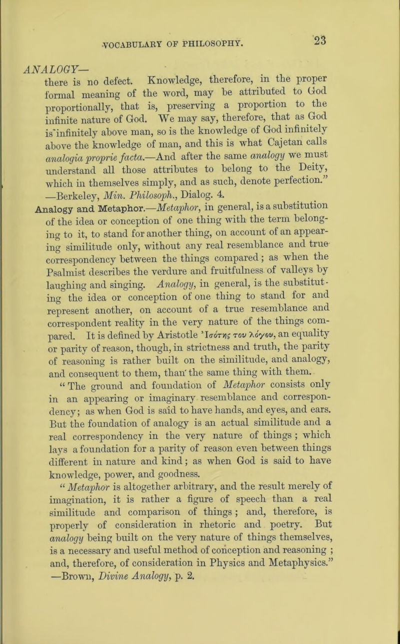 ANALOGY— there is no defect. Knowledge, therefore, in the proper formal meaning of the word, may he attributed to God proportionally, that is, preserving a proportion to the infinite nature of God. We may say, therefore, that as God is'infinitely above man, so is the knowledge of God infinitely above the knowledge of man, and this is what Cajetan calls analogiaproprie facta— And after the same analogy we must understand all those attributes to belong to the Deity, which in themselves simply, and as such, denote perfection. —Berkeley, Min. Philo soph., Dialog. 4. Analogy and Metaphor— Metaphor, in general, is a substitution of the idea or conception of one thing with the term belong- ing to it, to stand for another thing, on account of an appear- ing similitude only, without any real resemblance and true correspondency between the things compared; as when the Psalmist describes the verdure and fruitfulness of valleys by laughing and singing. Analogy, in general, is the substitut- ing the idea or conception of one thing to stand for and represent another, on account of a true resemblance and correspondent reality in the very nature of the things com- pared. It is defined by Aristotle ’ Iuotyis tov J.cyw, an equality or parity of reason, though, in strictness and truth, the parity of reasoning is rather built on the similitude, and analogy, and consequent to them, than' the same thing with them. “ The ground and foundation of Metaphor consists only in an appearing or imaginary resemblance and correspon- dency; as when God is said to have hands, and eyes, and ears. But the foundation of analogy is an actual similitude and a real correspondency in the very nature of things ; which lays a foundation for a parity of reason even between things different in nature and kind; as when God is said to have knowledge, power, and goodness. “ Metaphor is altogether arbitrary, and the result merely of imagination, it is rather a figure of speech than a real similitude and comparison of things; and, therefore, is properly of consideration in rhetoric and poetry. But analogy being built on the very nature of things themselves, is a necessary and useful method of conception and reasoning ; and, therefore, of consideration in Physics and Metaphysics.” —Brown, Divine Analogy, p. 2.