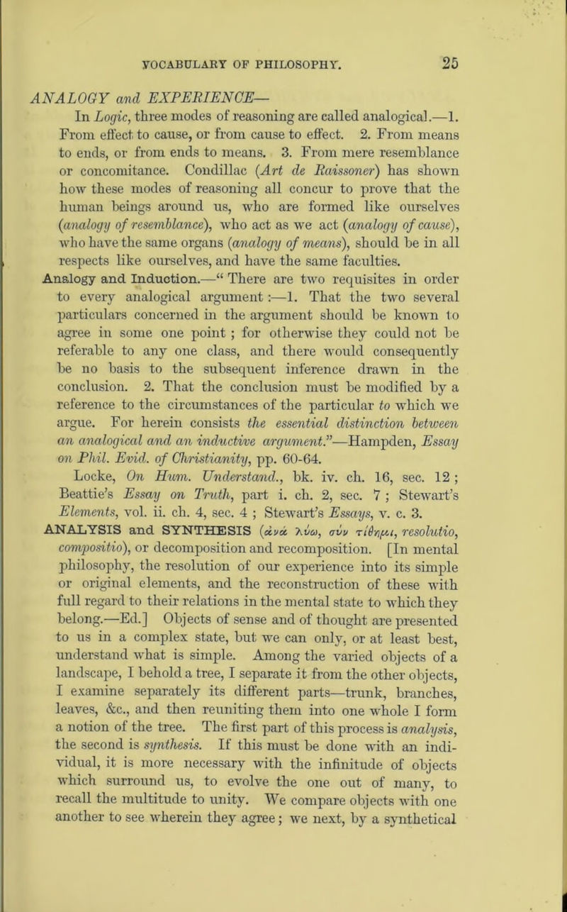 ANALOGY and EXPERIENCE— In Logic, three inodes of reasoning are called analogical.—1. From effect to cause, or from cause to effect. 2. From means to ends, or from ends to means. 3. From mere resemblance or concomitance. Condillac (Art de Raissoner) has shown how these modes of reasoning all concur to prove that the human beings around us, who are formed like ourselves (analogy of resemblance), who act as we act (analogy of cause), who have the same organs (analogy of means), should be in all respects like ourselves, and have the same faculties. Analogy and Induction.—“ There are two requisites in order to every analogical argument:—1. That the two several particulars concerned in the argument should be known to agree in some one point; for otherwise they could not be referable to any one class, and there would consequently be no basis to the subsequent inference drawn in the conclusion. 2. That the conclusion must be modified by a reference to the circumstances of the particular to •which we argue. For herein consists the essential distinction between an analogical and an inductive argument.”—Hampden, Essay on Phil. Evid. of Christianity, pp. 60-64. Locke, On Hum. Understand., bk. iv. ch. 16, sec. 12 ; Beattie’s Essay on Truth, part i. ch. 2, sec. 7 ; Stewart’s Elements, vol. ii. ch. 4, sec. 4 ; Stewart’s Essays, v. c. 3. ANALYSIS and SYNTHESIS («»« 7.vo>, avv rl^Yifu, resolutio, compositio), or decomposition and recomposition. [In mental philosophy, the resolution of our experience into its simple or original elements, and the reconstruction of these with full regard to their relations in the mental state to which they belong.—Ed.] Objects of sense and of thought are presented to us in a complex state, but we can only, or at least best, understand what is simple. Among the varied objects of a landscape, I behold a tree, I separate it from the other objects, I examine separately its different parts—trunk, branches, leaves, &c., and then reuniting them into one whole I form a notion of the tree. The first part of this process is analyds, the second is synthesis. If this must be done with an indi- vidual, it is more necessary with the infinitude of objects which surround us, to evolve the one out of many, to recall the multitude to unity. We compare objects with one another to see wherein they agree; we next, by a synthetical