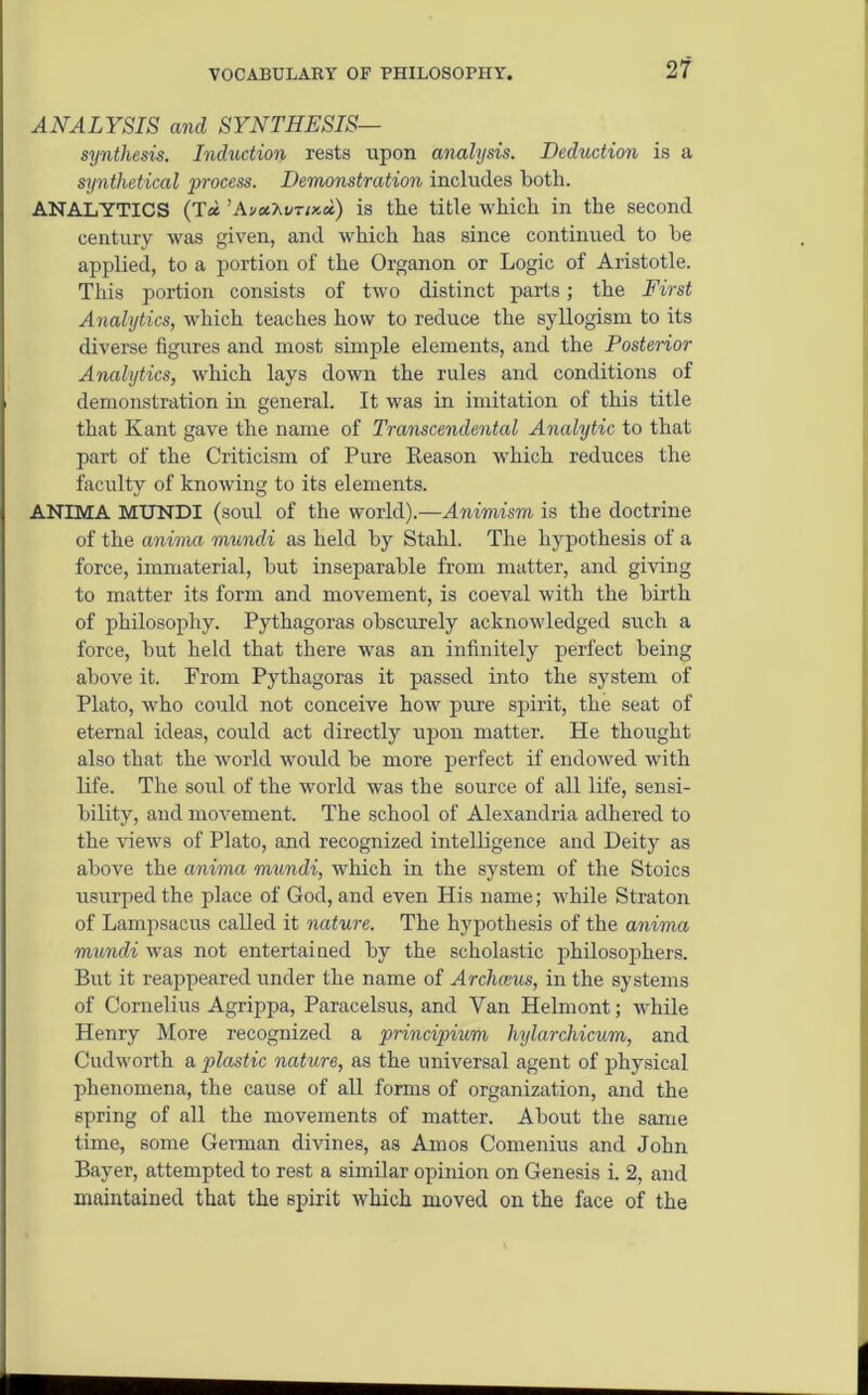 ANALYSIS and SYNTHESIS— synthesis. Induction rests upon analysis. Deduction is a synthetical •process. Demonstration includes both. ANALYTICS (T« ’AvaMnma) is the title which in the second century was given, and which has since continued to be applied, to a portion of the Organon or Logic of Aristotle. This portion consists of two distinct parts; the First Analytics, which teaches how to reduce the syllogism to its diverse figures and most simple elements, and the Posterior Analytics, which lays down the rules and conditions of demonstration in general. It was in imitation of this title that Kant gave the name of Transcendental Analytic to that part of the Criticism of Pure Keason which reduces the faculty of knowing to its elements. ANIMA MUNDI (soul of the world).—Animism is the doctrine of the anima mundi as held by Stahl. The hypothesis of a force, immaterial, but inseparable from matter, and giving to matter its form and movement, is coeval with the birth of philosophy. Pythagoras obscurely acknowledged such a force, but held that there was an infinitely perfect being above it. From Pythagoras it passed into the system of Plato, who could not conceive how pure spirit, the seat of eternal ideas, could act directly upon matter. He thought also that the world would be more perfect if endoAved with life. The soul of the world was the source of all life, sensi- bility, and moArement. The school of Alexandria adhered to the ATiews of Plato, and recognized intelligence and Deity as above the anima mundi, Avhich in the system of the Stoics usurped the place of God, and even His name; Avhile Straton of Lampsacus called it nature. The hypothesis of the anima mundi was not entertained by the scholastic philosophers. But it reappeared under the name of Archceus, in the systems of Cornelius Agrippa, Paracelsus, and Van Helmont; Avhile Henry More recognized a principium hylarcliicum, and Cudworth a plastic nature, as the universal agent of physical phenomena, the cause of all forms of organization, and the spring of all the movements of matter. About the same time, some German divines, as Amos Comenius and John Bayer, attempted to rest a similar opinion on Genesis i. 2, and maintained that the spirit Avhich moved on the face of the