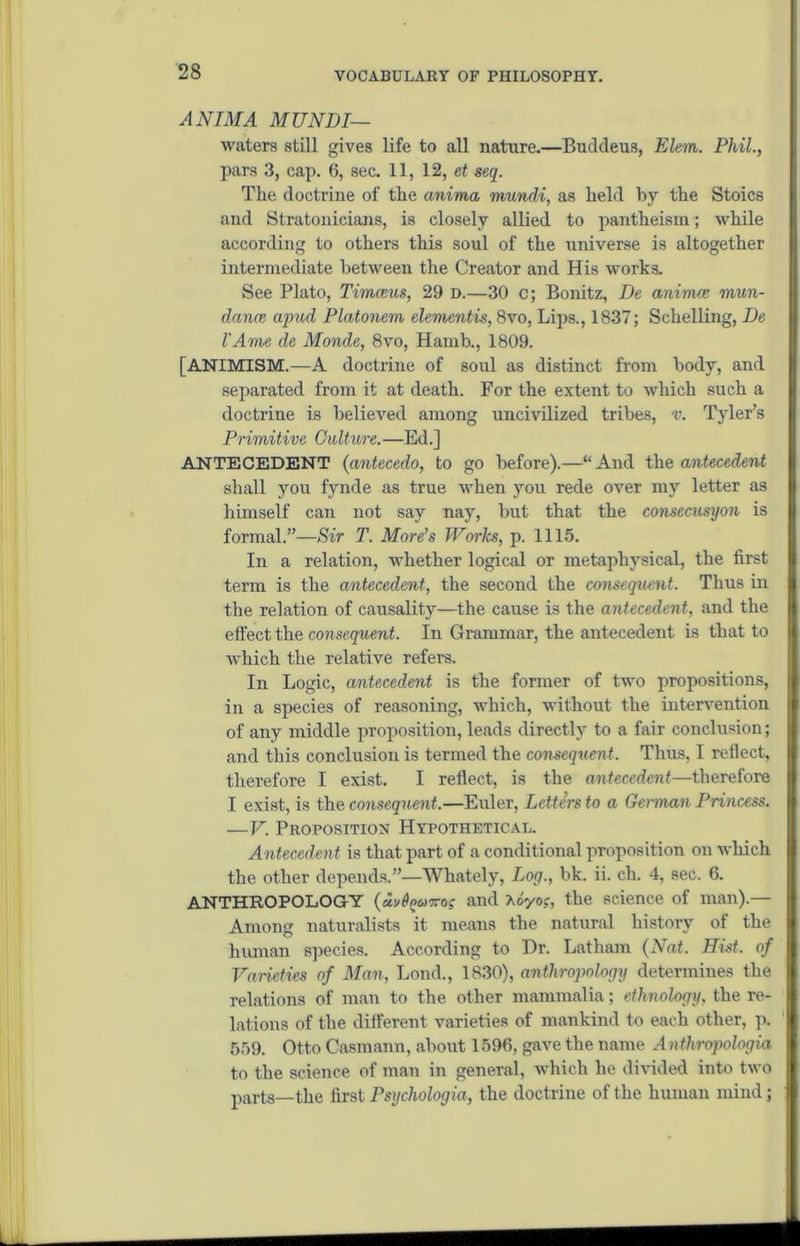 AN IMA MTJNDI— waters still gives life to all nature.—Buddeus, Klein. Phil., pars 3, cap. 6, sec. 11, 12, et seq. The doctrine of the anima mundi, as held by the Stoics and Stratonicians, is closely allied to pantheism; while according to others this soul of the universe is altogether intermediate between the Creator and His works. See Plato, Timceus, 29 D.—30 c; Bonitz, De alliance mun- dance apud Platonem dementis, 8vo, Lips., 1837; Schelling, De I'Ame de Monde, 8vo, Hamb., 1809. [ANIMISM.—A doctrine of soul as distinct from body, and separated from it at death. For the extent to which such a doctrine is believed among uncivilized tribes, v. Tyler’s Primitive Culture.—Ed.] ANTECEDENT (antecedo, to go before).—“ And the antecedent shall you fynde as true when you rede over my letter as himself can not say nay, but that the consecusyon is formal.”—Sir T. More’s Works, p. 1115. In a relation, whether logical or metaphysical, the first term is the antecedent, the second the consequent. Thus in the relation of causality—the cause is the antecedent, and the effect the consequent. In Grammar, the antecedent is that to which the relative refers. In Logic, antecedent is the former of two propositions, in a species of reasoning, which, without the intervention of any middle proposition, leads directly to a fair conclusion; and this conclusion is termed the consequent. Thus, I reflect, therefore I exist. I reflect, is the antecedent—therefore I exist, is the consequent.—Euler, Letters to a German Princess. —V. Proposition Hypothetical. Antecedent is that part of a conditional proposition on which the other depends.”—Whately, Log., bk. ii. ch. 4, sec. 6. ANTHROPOLOGY (aiand Aoyo?, the science of man).— Among naturalists it means the natural history of the human species. According to Hr. Latham (Nat. Hist, of Varieties of Man, Lond., 1830), anthropology determines the relations of man to the other mammalia; ethnology, the re- lations of the different varieties of mankind to each other, p. 559. Otto Casmann, about 1596, gave the name Anthropologia to the science of man in general, which he divided into two parts_the first Psychologia, the doctrine of the human mind;