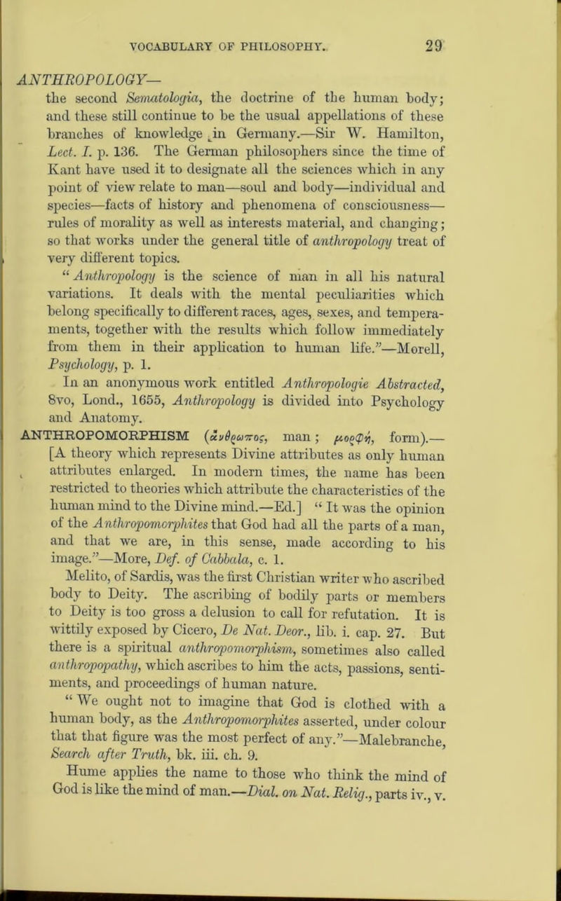ANTHROPOLOGY— the second Sematologia, the doctrine of the human body; and these still continue to be the usual appellations of these branches of knowledge Tn Germany.—Sir W. Hamilton, Led. I. p. 136. The German philosophers since the time of Kant have used it to designate all the sciences which in any point of view relate to man—soul and body—individual and species—facts of history and phenomena of consciousness— rides of morality as well as interests material, and changing; so that works under the general title of anthropology treat of very different topics. “ Anthropology is the science of man in all his natural variations. It deals with the mental peculiarities which belong specifically to different races, ages, sexes, and tempera- ments, together with the results which follow immediately from them in their application to human life.”—Morell, Psychology, p. 1. In an anonymous work entitled Anthropologie Abstracted, 8vo, Lond., 1655, Anthropology is divided into Psychology and Anatomy. ANTHROPOMORPHISM (chi6ou7roc, man; form).— [A theory which represents Divine attributes as only human , attributes enlarged. In modern times, the name has been restricted to theories which attribute the characteristics of the human mind to the Divine mind.—Ed.] “ It was the opinion of the Anthropomcrphites that God had all the parts of a man, and that we are, in this sense, made according to his image.”—More, Def. of Cabbala, c. 1. Melito, of Sardis, was the first Christian writer who ascribed body to Deity. The ascribing of bodily parts or members to Deity is too gross a delusion to call for refutation. It is wittily exposed by Cicero, Be Nat. Deor., lib. i. cap. 27. But there is a spiritual anthropomorphism, sometimes also called anthropopathy, which ascribes to him the acts, passions, senti- ments, and proceedings of human nature. “We ought not to imagine that God is clothed with a human body, as the Antliropomorphites asserted, under colour that that figure was the most perfect of any.”— Malebranche, Search after Truth, bk. iii. ch. 9. Hume applies the name to those who think the mind of God is like the mind of man.—Dial, on Nat. Relig., parts iv., v.