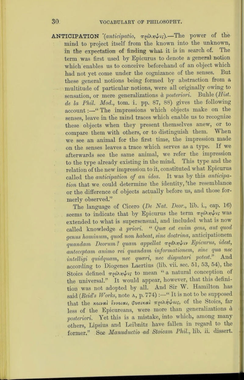 ANTICIPATION '(anticipatio, wjoAmJ'/ff).—'The power of the mind to project itself from the known into the unknown, in the expectation of finding what it is in search of. The term was first used by Epicurus to denote a general notion which enables us to conceive beforehand of an object which had not yet come under the cognizance of the senses. But these general notions being formed by abstraction from a multitude of particular notions, were all originally owing to sensation, or mere generalizations a posteriori. Buhle (Hist, de la Phil. Mod., tom. i. pp. 87, 88) gives the following account:—“ The impressions which objects make on the senses, leave in the mind traces which enable us to recognize these objects when they present themselves anew, or to compare them with others, or to distinguish them. When we see an animal for the first time, the impression made on the senses leaves a trace which serves as a type. If we afterwards see the same animal, we refer the impression to the type already existing in the mind. This type and the relation of the new impression to it, constituted what Epicurus called the anticipation of an idea. It was by this anticipa- tion that we could determine the identity, 'the resemblance or the difference of objects actually before us, and those for- merly observed.” The language of Cicero (De Nat. Deor., lib. i., cap. 16) seems to indicate that by Epicurus the term ttm'Azv!? was extended to what is supersensual, and included what is now called knowledge d priori. “ Qua; cst enim gens, aut quod genus hominum, quod non habeat, sine doctrina, anticipationem quandam Deorum? quam appellat Epicurus, idest, anteceptarn animo rei quandam informationcm, sine qua nec intelligi quidquam, nec quceri, nec disputari potest.” And according to Diogenes Laertius (lib. vii. sec. 51, 53, 54), the Stoics defined Trpot.rrfic; to mean “ a natural conception ol the universal.” It would appear, however, that this defini- tion was not adopted by all. And Sir W. Hamilton has said (Reid’s Works, note A, p. 774) “ It is not to be supposed that the x.aiva.1 ‘ii/votcu, (pvety-al of the Stoics, far less of the Epicureans, were more than generalizations a posteriori. Yet this is a mistake, into which, among many others, Lipsius and Leibnitz have fallen in regard to the former.” See Manuductio ad Stoicam Phil., lib. ii. disseit.