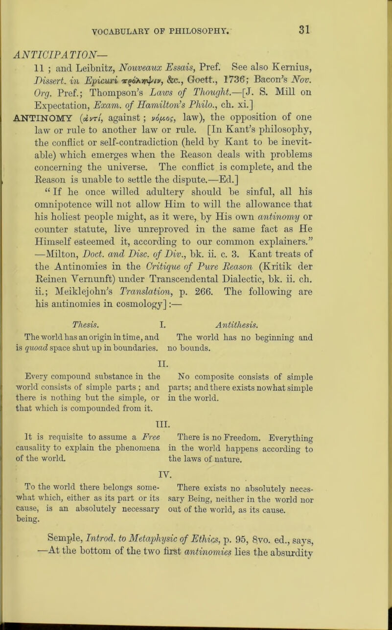 ANTICIPATION- 11 ; and Leibnitz, Nouveaux Essais, Pref. See also Kemius, Dissert, in Epicuri -rfioAmhn/, &c., Goett., 1736; Bacon’s Nov. Org. Pref.; Thompson’s Laws of Thought.—[J. S. Mill on Expectation, Exam, of Hamilton’s Philo., ch. xi.] ANTINOMY (<*i>ri, against; vo>o?, law), the opposition of one law or rule to another law or rule. [In Kant’s philosophy, the conflict or self-contradiction (held by Kant to be inevit- able) which emerges when the Reason deals with problems concerning the universe. The conflict is complete, and the Reason is unable to settle the dispute.—Ed.] “ If he once willed adultery should be sinful, all his omnipotence will not allow Him to will the allowance that his holiest people might, as it were, by His own antinomy or counter statute, live unreproved in the same fact as He Himself esteemed it, according to our common explainers.” —Milton, Doct. and Disc, of Div., bk. ii. c. 3. Kant treats of the Antinomies in the Critique of Pure Reason (Kritik der Keinen Vemunft) under Transcendental Dialectic, bk. ii. ch. ii.; Meiklejohn's Translation, p. 266. The following are his antinomies in cosmology] :— Thesis. I. Antithesis. The world lias an origin in time, and The world has no beginning and is quoad space shut up in boundaries, no bounds. II. Every compound substance in the No composite consists of simple world consists of simple parts; and parts; andthere exists nowhat simple there is nothing but the simple, or in the world, that which is compounded from it. III. It is requisite to assume a Free There is no Freedom. Everything causality to explain the phenomena in the world happens according to of the world. the laws of nature. IV. To the world there belongs some- There exists no absolutely necas- what which, either as its part or its sary Being, neither in the world nor cause, is an absolutely necessary out of the world, as its cause, being. Semple, Introd. to Metaphysic of Ethics, p. 95, 8vo. ed., says, —At the bottom of the two first antinomies lies the absurdity