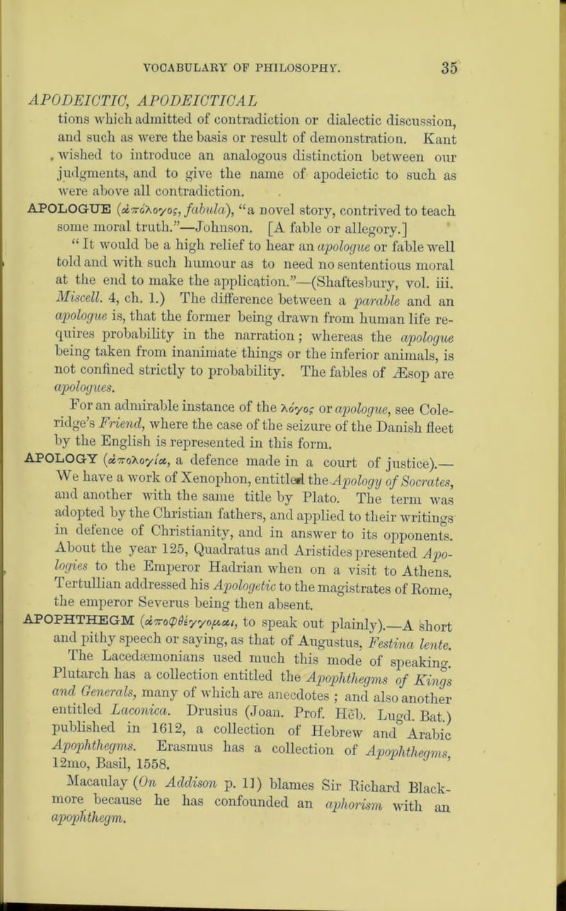 APODEICTIO, APODEICTICAL tions which admitted of contradiction or dialectic discussion, and such as were the basis or result of demonstration. Kant , wished to introduce an analogous distinction between our judgments, and to give the name of apodeictic to such as were above all contradiction. APOLOGUE (atxo'Aoyoj, fabula), “a novel story, contrived to teach some moral truth.”—Johnson. [A fable or allegory.] “ It would be a high relief to hear an apologue or fable well told and with such humour as to need no sententious moral at the end to make the application.”—(Shaftesbury, vol. iii. Miscell. 4, ch. 1.) The difference between a parable and an apologue is, that the former being drawn from human life re- quires probability in the narration; whereas the apologue being taken from inanimate things or the inferior animals, is not confined strictly to probability. The fables of Hlsop are apologues. For an admirable instance of the \oyo; or apologue, see Cole- ridge’s Friend, where the case of the seizure of the Danish fleet by the English is represented in this form. APOLOGY [a.'iroKoyia., a defence made in a court of justice).— We have a work of Xenophon, entitle*! th a Apology of Socrates, and another with the same title by Plato. The term was adopted by the Christian fathers, and applied to their writings in defence of Christianity, and in answer to its opponents. About the year 125, Quadratus and Aristides presented Apo- logies to the Emperor Hadrian when on a visit to Athens. Tertullian addressed his Apologetic to the magistrates of Rome, the emperor Severus being then absent. APOPHTHEGM (airoipQiyyopcti, to speak out plainly). A short and pithy speech or saying, as that of Augustus, Festina lente. The Lacedaemonians used much this mode of speaking. Plutarch has a collection entitled the Apophthegms of Kings and Generals, many of which are anecdotes ; and also another entitled Laconica. Drusius (Joan. Prof. Heb. Lupd. Bat) published in 1612, a collection of Hebrew and° Arabic Apophthegms. Erasmus has a collection of Apovhtheams 12mo, Basil, 1558. Macaulay (On Addison p. 11) blames Sir Richard Black- more because he has confounded an aphorism with an apophthegm.