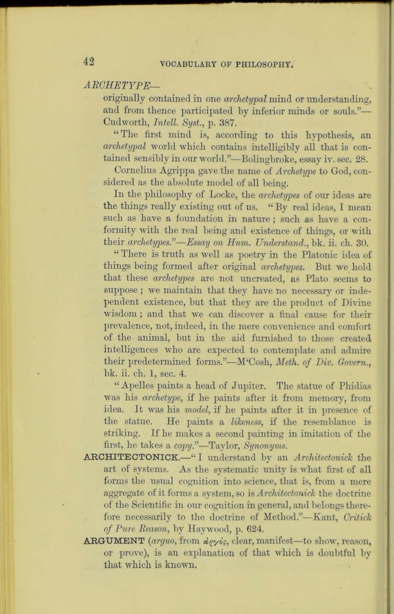 ARCHETYPE— originally contained in one archetypal mind or understanding, and from thence participated by inferior minds or souls.”— Cudworth, Intell. Syst., p. 387. “The first mind is, according to this hypothesis, an archetypal world which contains intelligibly all that is con- tained sensibly in our world.”—Bolingbroke, essay iv. sec. 28. Cornelius Agrippa gave the name of Archetype to God, con- sidered as the absolute model of all being. In the philosophy of Locke, the archetypes of our ideas are the things really existing out of us. “ By real ideas, I mean such as have a foundation in nature ; such as have a con- formity with the real being and existence of things, or with their archetypes.”—Essay on Hum. Understand., bk. ii. ch. 30. “ There is truth as well as poetry in the Platonic idea of things being formed after original archetypes. But we hold that these archetypes are not uncreated, as Plato seems to suppose ; we maintain that they have no necessary or inde- pendent existence, hut that they are the product of Divine wisdom; and that we can discover a final cause for their prevalence, not, indeed, in the mere convenience and comfort of the animal, but in the aid furnished to those created intelligences who are expected to contemplate and admire their predetermined forms.”—M‘Cosh, Meth. of Div. Govern., bk. ii. ch. 1, sec. 4. “Apelles paints a head of Jupiter. The statue of Phidias was his archetype, if he paints after it from memory, from idea. It was his model, if he paints after it in presence of the statue. He paints a likeness, if the resemblance is striking. If he makes a second painting in imitation of the first, he takes a copy.”—Taylor, Synonyms. ARCHITECTONICK.—“ I understand by an Architectonick the art of systems. As the systematic unity is what first of all forms the usual cognition into science, that is, from a mere aggregate of it forms a system, so is Architectonick the doctrine of the Scientific in our cognition in general, and belongs there- fore necessarily to the doctrine of Method.”—Kant, Critick of Pure Reason, by Haywood, p. 624. ARGUMENT (arguo, from ctyyog, clear, manifest—to show, reason, or prove), is an explanation of that which is doubtful by that which is known.