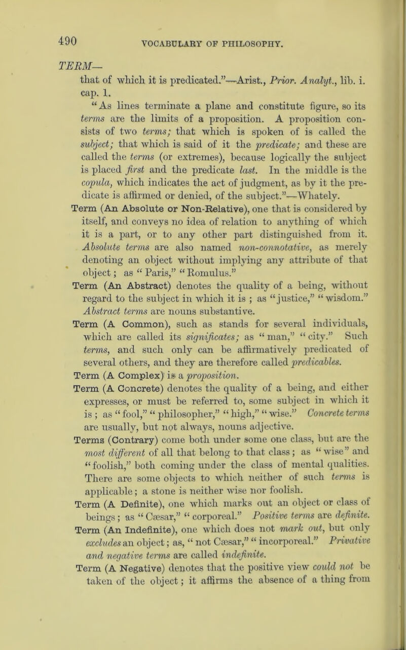 TERM— that of which it is predicated.”—Arist., Prior. Analyt., lib. i. cap. 1. “ As lines terminate a plane and constitute figure, so its terms are the limits of a proposition. A proposition con- sists of two terms; that which is spoken of is called the subject; that which is said of it the predicate; and these are called the terms (or extremes), because logically the subject is placed first and the predicate last. In the middle is the copula, which indicates the act of judgment, as by it the pre- dicate is affirmed or denied, of the subject.”—Whately. Term (An Absolute or Non-Relative), one that is considered by itself, and conveys no idea of relation to anything of which it is a part, or to any other part distinguished from it. Absolute terms are also named non-connotative, as merely denoting an object without implying any attribute of that object; as “ Paris,” “ Romulus. Term (An Abstract) denotes the quality of a being, without regard to the subject in wffiich it is ; as “justice,” “wisdom.” Abstract terms are nouns substantive. Term (A Common), such as stands for several individuals, which are called its significates; as “ man,” “ city.” Such terms, and such only can be affirmatively predicated of several others, and they are therefore called predicables. Term (A Complex) is- a proposition. Term (A Concrete) denotes the quality of a being, and either expresses, or must be referred to, some subject in which it is ; as “ fool,” “ philosopher,” “ high,” “ wise.” Concrete terms are usually, but not always, nouns adjective. Terms (Contrary) come both under some one class, but are the most different of all that belong to that class; as “ wise” and “ foolish,” both coming under the class of mental qualities. There are some objects to which neither of such terms is applicable; a stone is neither wise nor foolish. Term (A Definite), one which marks out an object or class of beings; as “ Caesar,” “ corporeal.” Positive terms are definite. Term (An Indefinite), one which does not mark out, but only excludes an object; as, “ not Caesar,” “ incorporeal.” Privative and negative terms are called indefinite. Term (A Negative) denotes that the positive view could not be taken of the object; it affirms the absence of a thing from