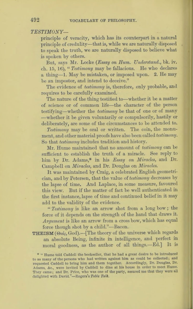 TESTIMONY— principle of veracity, which has its counterpart in a natural principle of credulity—that is, while we are naturally disposed to speak the truth, we are naturally disposed to believe what is spoken by others. But, says Mr. Locke (Essay on Hum. Understand., bk. iv. ch. 15, 16), “ Testimony may be fallacious. He who declares a thing—1. May be mistaken, or imposed upon. 2. He may be an impostor, and intend to deceive.” The evidence of testimony is, therefore, only probable, and requires to be carefully examined. The nature of the thing testified to—whether it be a matter of science or of common life—the character of the person testifying—whether the testimony be that of one or of many —whether it be given voluntarily or compulsorily, hastily or deliberately, are some of the circumstances to be attended to. Testimony may be oral or written. The coin, the monu- ment, and other material proofs have also been called testimony. So that testimony includes tradition and history. Mr. Hume maintained that no amount of testimony can be sufficient to establish the truth of a miracle. See reply to him by Dr. Adams* in his Essay on Miracles, and Dr. Campbell on Miracles, and Dr. Douglas on Miracles. It was maintained by Craig, a celebrated English geometri- cian, and by Petersen, that the value of testimony decreases by the lapse of time. And Laplace, in some measure, favoured this view. But if the matter of fact be well authenticated in the first instance, lapse of time and continued belief in it may add to the validity of the evidence. “Testimony is like an arrow shot from a longbow; the force of it depends on the strength of the hand that draws it. Argument is like an arrow from a cross bow, which has equal force though shot by a child.”—Bacon. THEISM (0£A, God).—[The theory of the universe which regards an absolute Being, infinite in intelligence, and perfect in moral goodness, as the author of all things.—Ed.] It is * “ Hume told Caddell tlie bookseller, that he had a great desire to be introduced to as many of the persons who had written against him as could be collected; and requested Caddell to bring him and them together. Accordingly, Dr. Douglas. Dr. Adams, Ac., were invited by Caddell to dine at his house in order to meet Hume. They came; and Dr. Price, who was one of the party, assured me that they were all delighted with David.”—Rogers’s Table Talk.