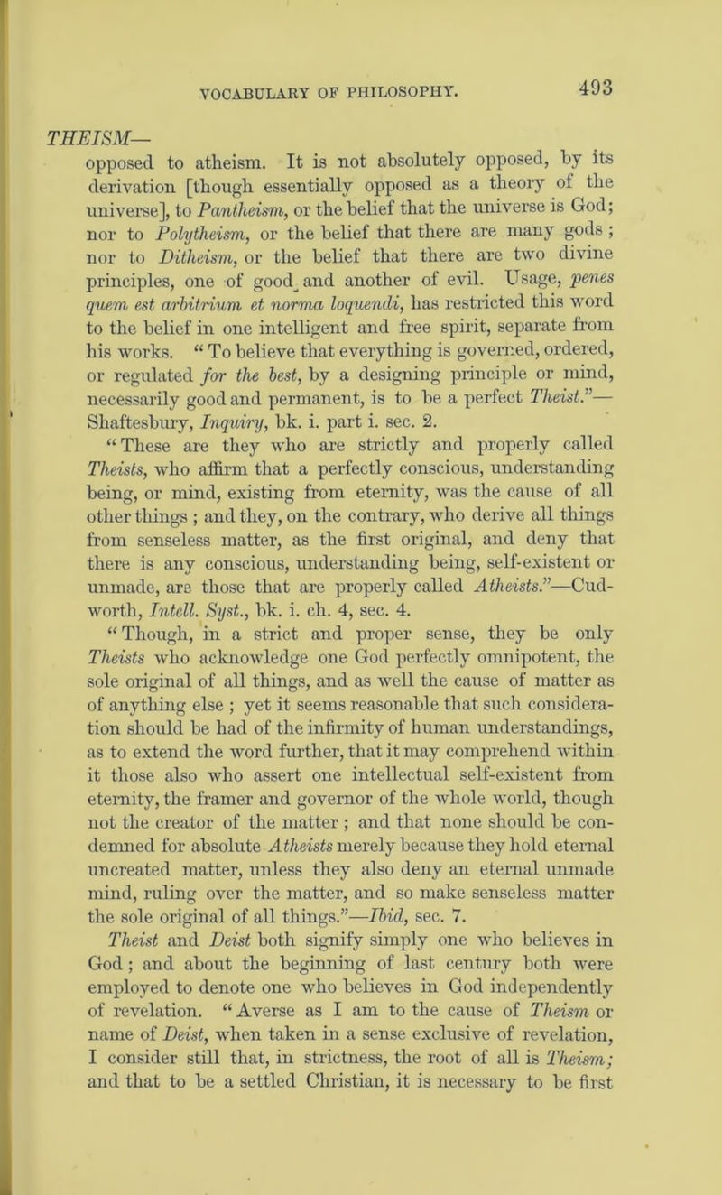 THEISM— opposed to atheism. It is not absolutely opposed, by its derivation [though essentially opposed as a theory of the universe], to Pantheism, or the belief that the universe is God; nor to Polytheism, or the belief that there are many gods ; nor to Ditheism, or the belief that there are two divine principles, one of good^and another of evil. Usage, 'penes quern est arbitrium et norma loquendi, has restricted this word to the belief in one intelligent and free spirit, separate from his works. “ To believe that everything is governed, ordered, or regulated for the best, by a designing principle or mind, necessarily good and permanent, is to be a perfect Theist.”— Shaftesbury, Inquiry, bk. i. part i. sec. 2. “These are they who are strictly and properly called Theists, who affirm that a perfectly conscious, understanding being, or mind, existing from eternity, was the cause of all other things ; and they, on the contrary, who derive all things from senseless matter, as the first original, and deny that there is any conscious, understanding being, self-existent or unmade, are those that are properly called Atheists.”—Cud- worth, Intell. Syst., bk. i. ch. 4, sec. 4. “Though, in a strict and proper sense, they be only Theists who acknowledge one God perfectly omnipotent, the sole original of all things, and as well the cause of matter as of anything else ; yet it seems reasonable that such considera- tion should be had of the infirmity of human understandings, as to extend the word further, that it may comprehend within it those also who assert one intellectual self-existent from eternity, the framer and governor of the whole world, though not the creator of the matter ; and that none should be con- demned for absolute A theists merely because they hold eternal uncreated matter, unless they also deny an eternal unmade mind, ruling over the matter, and so make senseless matter the sole original of all things.”-—Ibid, sec. 7. Theist and Deist both signify simply one who believes in God ; and about the beginning of last century both were employed to denote one who believes in God independently of revelation. “ Averse as I am to the cause of Theism or name of Deist, when taken in a sense exclusive of revelation, I consider still that, in strictness, the root of all is Theism; and that to be a settled Christian, it is necessary to be first