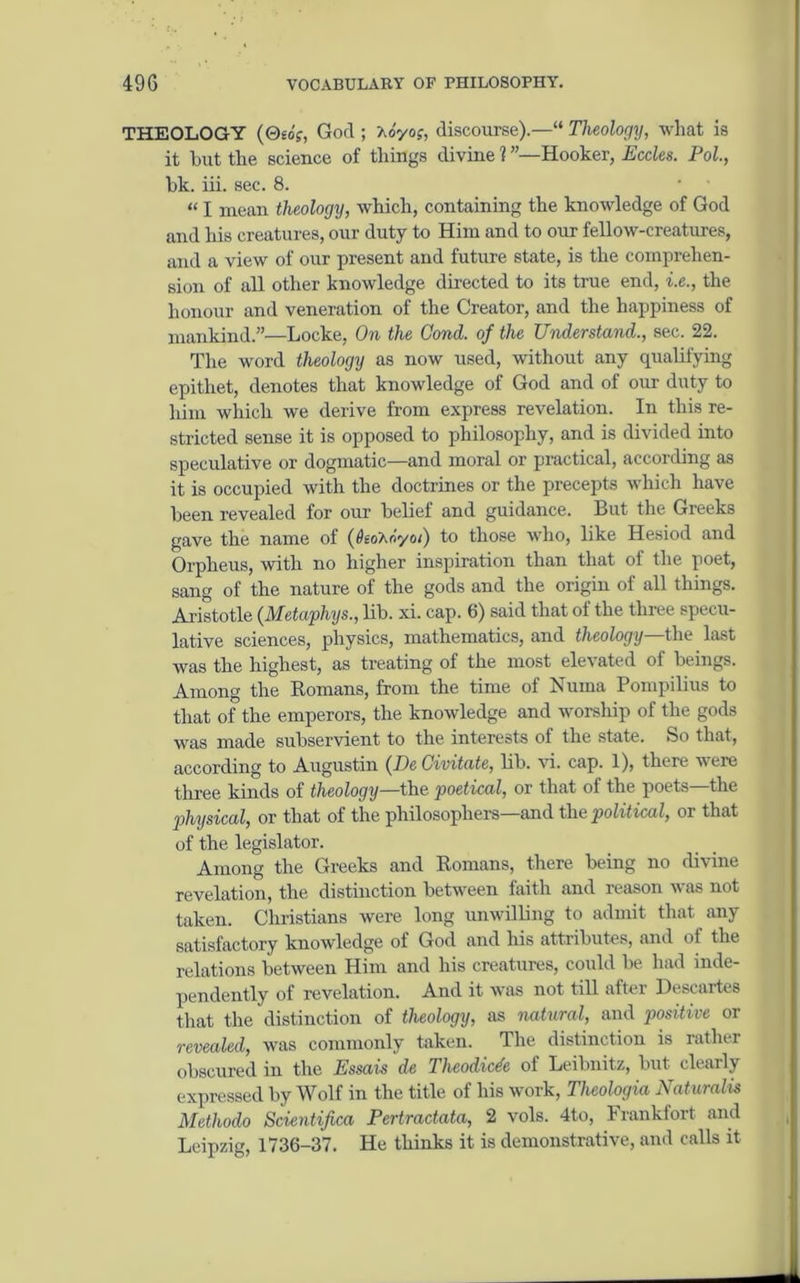THEOLOGY (0£o?, God ; Ao'yof, discourse).—“ Theology, what is it hut the science of things divine l ”—Hooker, Eccles. Pol., bk. iii. sec. 8. “ I mean theology, which, containing the knowledge of God and his creatures, our duty to Him and to our fellow-creatures, and a view of our present and future state, is the comprehen- sion of all other knowledge directed to its true end, i.e., the honour and veneration of the Creator, and the happiness of mankind.”—Locke, On the Cond. of the Understand., sec. 22. The word theology as now used, without any qualifying epithet, denotes that knowledge of God and of our duty to him which we derive from express revelation. In this re- stricted sense it is opposed to philosophy, and is divided into speculative or dogmatic—and moral or practical, according as it is occupied with the doctrines or the precepts which have been revealed for our belief and guidance. But the Greeks gave the name of (#eoAdyoi) to those who, like Hesiod and Orpheus, with no higher inspiration than that of the poet, sang of the nature of the gods and the origin of all things. Aristotle (Metaphys., lib. xi. cap. 6) said that of the three specu- lative sciences, physics, mathematics, and theology—the last was the highest, as treating of the most elevated of beings. Among the Romans, from the time of Numa Pompilius to that of the emperors, the knowledge and worship of the gods was made subservient to the interests of the state. So that, according to Augustin (De Civitate, lib. vi. cap. 1), there w ere three kinds of theology—the poet ical, or that of the poets—the physical, or that of the philosophers—and the political, or that of the legislator. Among the Greeks and Romans, there being no divine revelation, the distinction between faith and reason was not taken. Christians were long unwilling to admit that any satisfactory knowledge of God and his attributes, and of the relations between Him and his creatures, could be had inde- pendently of revelation. And it was not till after Descartes that the distinction of theology, as natural, and positive or revealed, was commonly taken. The distinction is rather obscured in the Essais de Tlicodicde of Leibnitz, but clearly expressed by Wolf in the title of his work, Theologia Naturalis Methodo Scientifica Pertractata, 2 vols. 4to, Frankfort and Leipzig, 1736-37. He thinks it is demonstrative, and calls it