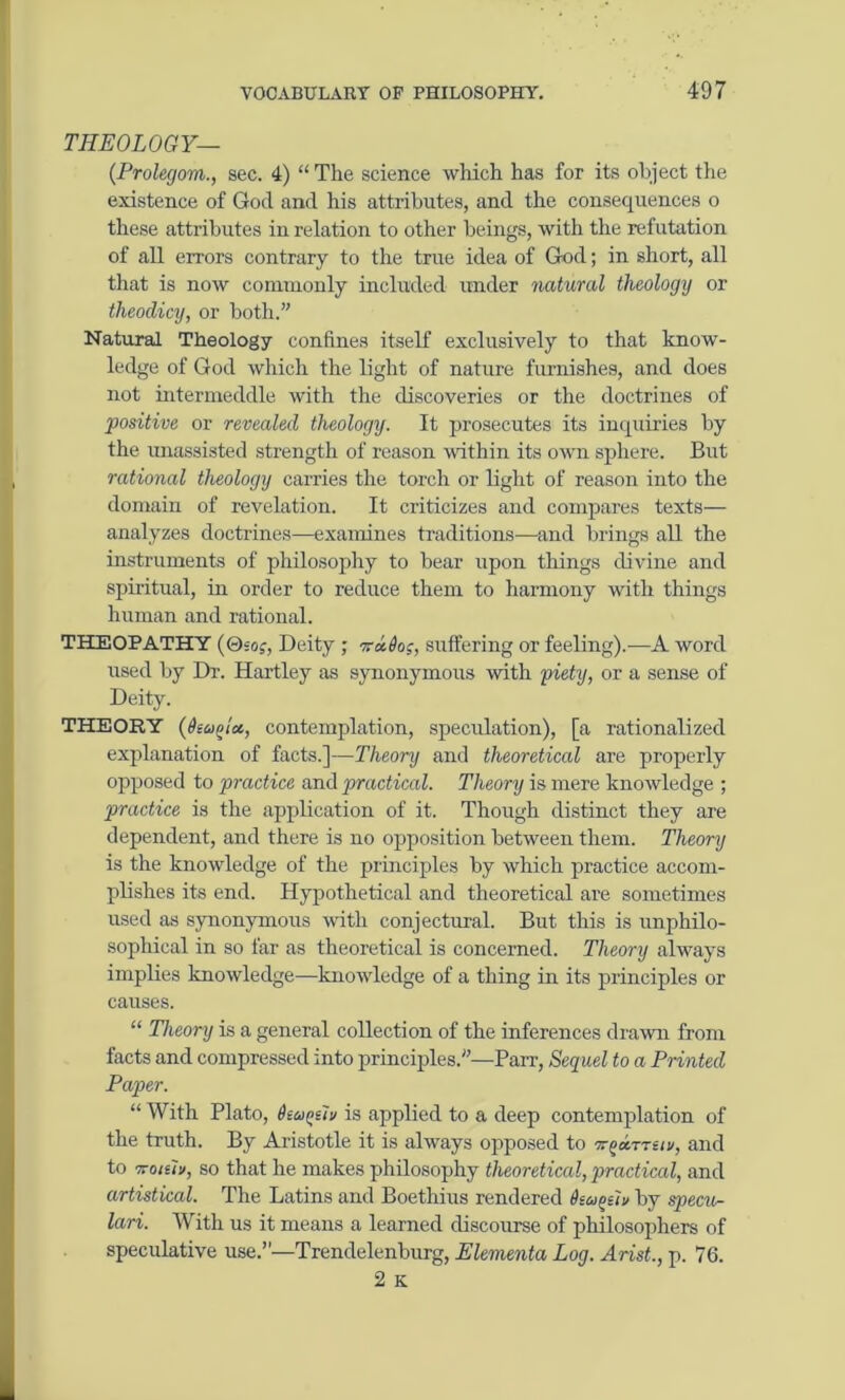 THEOLOGY— (Prolegom., sec. 4) “ The science which has for its object the existence of God and his attributes, and the consequences o these attributes in relation to other beings, with the refutation of all errors contrary to the true idea of God; in short, all that is now commonly included under natural theology or theodicy, or both.” Natural Theology confines itself exclusively to that know- ledge of God which the light of nature furnishes, and does not intermeddle with the discoveries or the doctrines of positive or revealed theology. It prosecutes its inquiries by the unassisted strength of reason within its own sphere. But rational theology carries the torch or light of reason into the domain of revelation. It criticizes and compares texts— analyzes doctrines—examines traditions—and brings all the instruments of philosophy to bear upon things divine and spiritual, in order to reduce them to harmony with things human and rational. THEOPATHY (0soj, Deity ; vxdos, suffering or feeling).—A word used by Dr. Hartley as synonymous with piety, or a sense of Deity. THEORY (dioifna, contemplation, speculation), [a rationalized explanation of facts.]—Theory and theoretical are properly opposed to practice and practical. Theory is mere knowledge ; practice is the application of it. Though distinct they are dependent, and there is no opposition between them. Theory is the knowledge of the principles by which practice accom- plishes its end. Hypothetical and theoretical are sometimes used as synonymous with conjectural. But this is unphilo- sophical in so far as theoretical is concerned. Theory always implies knowledge—knowledge of a thing in its principles or causes. “ Theory is a general collection of the inferences drawn from facts and compressed into principles.”—Parr, Sequel to a Printed Paper. “ With Plato, dta^ftv is applied to a deep contemplation of the truth. By Aristotle it is always opposed to ttgarrsn, and to Troiiiu, so that he makes philosophy theoretical, practical, and artistical. The Latins and Boethius rendered Otoiosiv by specu- lari. With us it means a learned discourse of philosophers of speculative use.”—Trendelenburg, Elementa Log. Arist., p. 76. 2 K