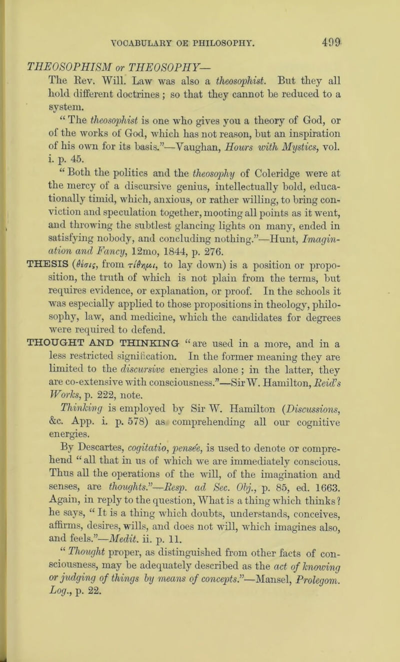 THE OSOPHTSM or THEOSOPHY— The Bev. Will. Law was also a theosophist. But they all hold different doctrines ; so that they cannot be reduced to a system. “The theosophist is one who gives you a theory of God, or of the works of God, which has not reason, but an inspiration of his own for its basis.”—Yaughan, Hours unth Mystics, vol. i. p. 45. “ Both the politics and the theosophy of Coleridge were at the mercy of a discursive genius, intellectually bold, educa- tionally timid, which, anxious, or rather willing, to bring con- viction and speculation together, mooting all points as it went, and throwing the subtlest glancing lights on many, ended in satisfying nobody, and concluding nothing.”—Hunt, Imagin- ation and Fancy, 12mo, 1844, p. 276. THESIS (Dim;, from n'Dn/ui, to lay down) is a position or propo- sition, the truth of which is not plain from the terms, but requires evidence, or explanation, or proof. In the schools it was especially applied to those propositions in theology, philo- sophy, law, and medicine, which the candidates for degrees were required to defend. THOUGHT AND THINKING “are used in a more, and in a less restricted signili cation. In the former meaning they are limited to the discursive energies alone ; in the latter, they are co-extensive with consciousness.”—Sir W. Hamilton, Reid's Works, p. 222, note. Thinking is employed by Sir W. Hamilton (Discussions, &c. App. i. p. 578) as comprehending all our cognitive energies. By Descartes, cogitatio, pensde, is used to denote or compre- hend “ all that in us of which we are immediately conscious. Thus all the operations of the will, of the imagination and senses, are thoughts.”—Resp. ad Sec. Obj., p. 85, ed. 1663. Again, in reply to the question, What is a thing which thinks ? he says, “ It is a thing which doubts, understands, conceives, affirms, desires, wills, and does not will, which imagines also, and feels.”—Medit. ii. p. 11. “ Thought proper, as distinguished from other facts of con- sciousness, may be adequately described as the act of knowing or judging of things by means of concepts.”—Mansel, Prolegom. Log., p. 22.