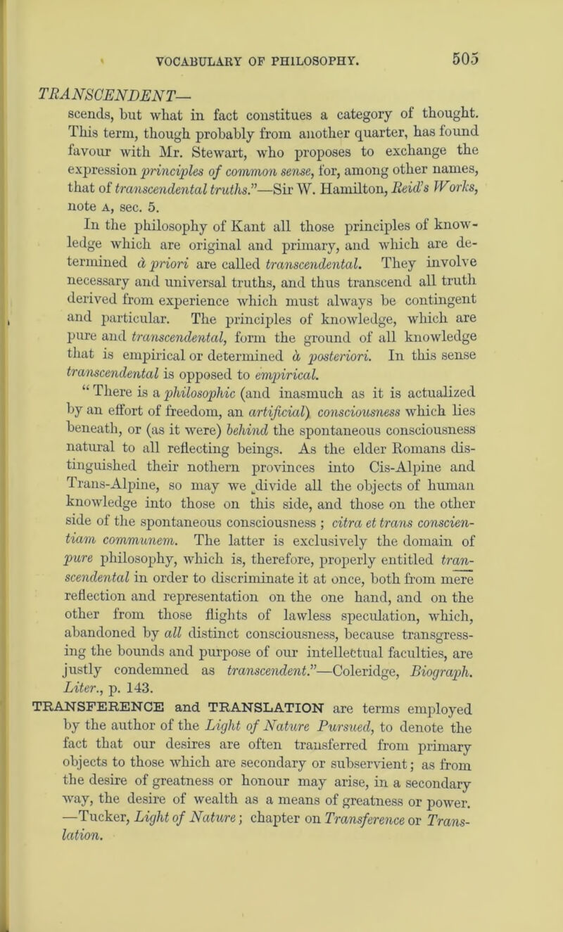 TRANSCENDENT— scends, but what in fact constitues a category of thought. This term, though probably from another quarter, has found favour with Mr. Stewart, who proposes to exchange the expression principles of common sense, for, among other names, that of transcendental truths'’—Sir W. Hamilton, Reid’s Works, note a, sec. 5. In the philosophy of Kant all those principles of know- ledge which are original and primary, and which are de- termined d priori are called transcendental. They involve necessary and universal truths, and thus transcend all truth derived from experience which must always be contingent and particular. The principles of knowledge, which are pure and transcendental, form the ground of all knowledge that is empirical or determined d posteriori. In this sense transcendental is opposed to empirical. “ There is a philosophic (and inasmuch as it is actualized by an effort of freedom, an artificial) consciousness which lies beneath, or (as it were) behind the spontaneous consciousness natural to all reflecting beings. As the elder Romans dis- tinguished their nothern provinces into Cis-Alpine and Trans-Alpine, so may we ..divide all the objects of human knowledge into those on this side, and those on the other side of the spontaneous consciousness ; citra et trans conscien- tiam communem. The latter is exclusively the domain of pure philosophy, which is, therefore, properly entitled tran- scendental in order to discriminate it at once, both from mere reflection and representation on the one hand, and on the other from those flights of lawless speculation, which, abandoned by all distinct consciousness, because transgress- ing the bounds and purpose of our intellectual faculties, are justly condemned as transcendent.”—Coleridge, Biograph. Liter., p. 143. TRANSFERENCE and TRANSLATION are terms employed by the author of the Light of Nature Pursued, to denote the fact that our desires are often transferred from primary objects to those which are secondary or subservient; as from the desire of greatness or honour may arise, in a secondary way, the desire of wealth as a means of greatness or power. —Tucker, Light of Nature; chapter on Transference or Trans- lation.