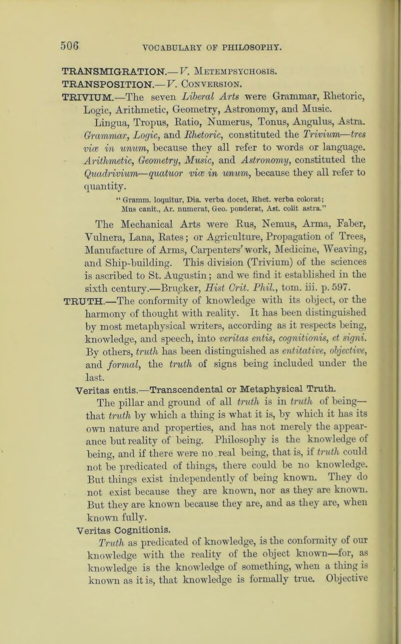 50G TRANSMIGRATION.—V. Metempsychosis, transposition.—V. Conversion. TRIVIUM.—The seven Liberal Arts were Grammar, Rhetoric, Logic, Arithmetic, Geometry, Astronomy, and Music. Lingua, Tropus, Ratio, Numerus, Tonus, Angulus, Astra. Grammar, Logic, and Rhetoric, constituted the Trivium—tres vice in unum, because they all refer to words or language. Arithmetic, Geometry, Music, and Astronomy, constituted the Quadrivium—quatuor vice in unum, because they all refer to quantity. “ Gramm, loquitur, Dia. verba docet, Rhet. verba colorat ; Mus canit., Ar. numerat, Geo. ponderat, Ast. colit astra. The Mechanical Arts were Rus, Nemus, Anna, Faber, Yulnera, Lana, Rates; or Agriculture, Propagation of Trees, Manufacture of Arms, Carpenters' work, Medicine, Weaving, and Ship-building. This division (Trivium) of the sciences is ascribed to St. Augustin; and we find it established in the sixth century.—Brucker, Hist Crit. Phil., tom. iii. p. 597. TRUTH.—The conformity of knowledge with its object, or the harmony of thought with reality. It has been distinguished by most metaphysical writers, according as it respects being, knowledge, and speech, into veritas entis, cognitionis, et signi. By others, truth has been distinguished as entitative, objective, and formal, the truth of signs being included under the last. Veritas entis.—Transcendental or Metaphysical Truth. The pillar and ground of all truth is in truth of being— that truth by which a thing is what it is, by which it has its own nature and properties, and has not merely the appear- ance but reality of being. Philosophy is the knowledge of being, and if there were no real being, that is, if truth could not be predicated of things, there could be no knowledge. But things exist independently of being known. They do not exist because they are known, nor as they are known. But they are known because they are, and as they are, when known fully. Veritas Cognitionis. Truth as predicated of knowledge, is the conformity of our knowledge with the reality of the object known—for, as knowledge is the knowledge of something, when a thing is known as it is, that knowledge is formally true. Objective