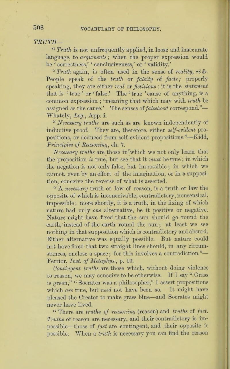 TRUTH— “ Truth is not unfrequently applied, in loose and inaccurate language, to arguments; when the proper expression would be 1 correctness,’ 1 conclusiveness,’ or ‘ validity.’ “ Truth again, is often used in the sense of reality, to ov. People speak of the truth or falsity of facts; properly speaking, they are either real ov fictitious; it is the statement that is ‘ true ’ or 1 false.’ The ‘ true ’ cause of anything, is a common expression ; ‘meaning that which may with truth be assigned as the cause.’ The senses of falsehood correspond.”— Whately, Log., App. i. “ Necessary truths are such as are known independently of inductive proof. They are, therefore, either self-evident pro- positions, or deduced from self-evident propositions.”—Kidd, Principles of Reasoning, ch. 7. Necessary truths are those in'which we not only learn that the proposition is true, but see that it must be true; in which the negation is not only false, but impossible; in which we cannot, even by an effort of the imagination, or in a supposi- tion, conceive the reverse of what is asserted. “ A necessary truth or law of reason, is a truth or law the opposite of which is inconceivable, contradictory, nonsensical, impossible; more shortly, it is a truth, in the fixing of which nature had only one alternative, be it positive or negative. Nature might have fixed that the sun should go round the earth, instead of the earth round the sun; at least we see nothing in that supposition which is contradictory and absurd. Either alternative was equally possible. But nature could not have fixed that two straight lines should, in any circum- stances, enclose a space; for this involves a contradiction.”— Ferrior, Inst, of Metaphys., p. 19. Contingent truths are those winch, without doing violence to reason, we may conceive to be otherwise. If I say “ Grass is green,” “ Socrates was a philosopher,” I assert propositions which are true, but need not have been so. It might have pleased the Creator to make grass blue—and Socrates might never have lived. “ There are truths of reasoning (reason) and truths of fact. Truths of reason are necessary, and their contradictory is im- possible—those of fact are contingent, and their opposite is possible. When a truth is necessary you can find the reason